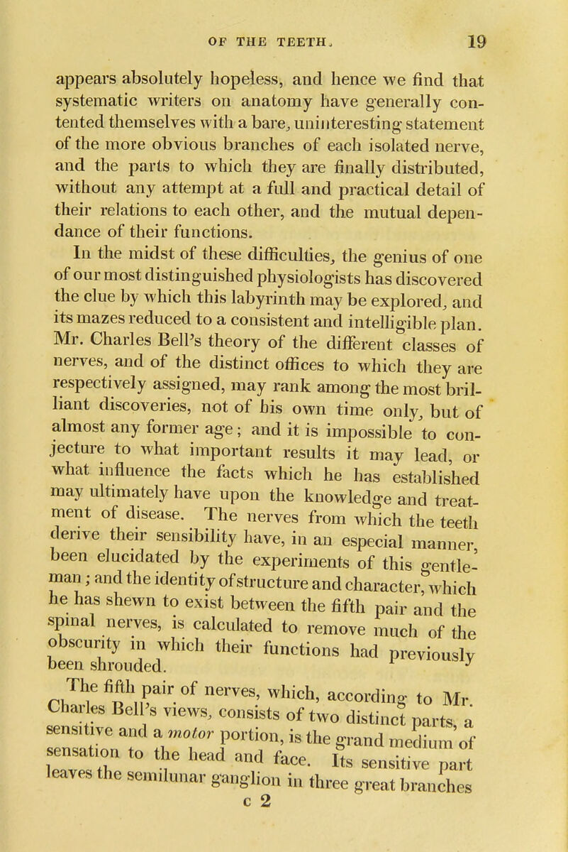 appears absolutely hopeless, and hence we find that systematic writers on anatomy have generally con- tented themselves with a bare, uninteresting statement of the more obvious branches of each isolated nerve, and the parts to which they are finally disti'ibuted, without any attempt at a full and practical detail of their relations to each other, and the mutual depen- dance of their functions. In the midst of these difficulties, the genius of one of our most distinguished physiologists has discovered the clue by which this labyrinth may be explored, and its mazes reduced to a consistent and intelligible plan. Mr. Charles Bell's theory of the different classes of nerves, and of the distinct offices to which they are respectively assigned, may rank among the most bril- liant discoveries, not of his own time only, but of almost any former age; and it is impossible 'to con- jecture to what important results it may lead, or what influence the facts which he has established may ultimately have upon the knowledge and treat- ment of disease. The nerves from which the teeth derive their sensibility have, in an especial manner been elucidated by the experiments of this o-entle- man; and the identity of structure and characterrwhich he has shewn to exist between the fifth pair and the spinal nerves, is calculated to remove much of the il::Z2i'''''''' rJ'^'r*'* according to Mr Charies Ben s view., consists of two distinc! parts, a sensitive and a motor portion, is the grand milium sensation to the head and face. L sensitfve par leaves the semilunar ganghon in three great branches c 2