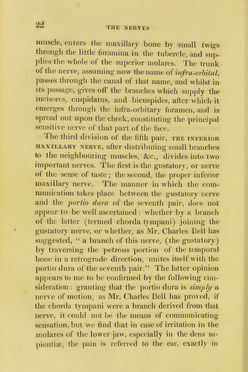 THE NERVES muscle, enters the maxillary bone by small twigs through the little foramina in the tubercle, and sup- plies the whole of the superior molares. The trunk of the nerve, assuming now the name of infra-orbital, passes through the canal of that name, and whilst in its passage, gives off the branches which supply the incisores, cuspidatus, and bicuspides, after which it emerges through the infra-orbitary foramen, and is spread out upon the cheek, constituting the principal sensitive nerve of that part of the face. The third division of the fifth pair, the inferior MAXILLARY NERVE, after distributing small branches to the neighbouring muscles, &c., divides into two important nerves. The first is the gustatory, or nerve of the sense of taste; the second, the proper inferior maxillary nerve. The manner in which the com- munication takes place between thie gustatory nerve and the portio dura of the seventh pair, does not appear to be well ascertained: whether by a branch of the latter (termed chorda tjmpani) joining the gustatory nerve, or whether, as Mr. Charles Bell has suggested,  a branch of this nerve, (the gustatory) by traversing the petrous portion of the temporal bone in a retrograde direction, unites itself with the portio dura of the seventh pair. The latter opinion appears to me to be confirmed by the following con- sideration : granting that the portio dura is simph/ a nerve of motion, as Mr. Charles Bell has proved, if the chorda tympani were a branch derived from that nerve, it could not be the means of communicating- sensation, but we find that in case of irritation in the molares of the lower jaw, especially in the dens sa- pientiae, the \n\\n is referred to the ear, exactly in