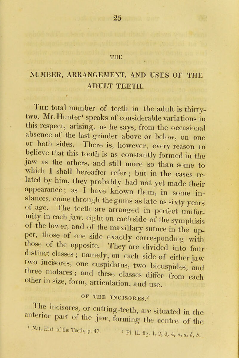 THE NUMBER, ARRANGEMENT, AND USES OF THE ADULT TEETH. The total number of teeth in the adult is thirty- two. Mr. Hunter^ speaks of considerable variations in this respect, arising, as he says, from the occasional absence of the last grinder above or below, on one or both sides. There is, however, every reason to believe that this tooth is as constantly formed in the jaw as the others, and still more so than some to which I shall hereafter refer; but in the cases re- lated by him, they probably had not yet made their appearance; as I have known them, in some in- stances, come through the gums as late as sixty years of age. The teeth are arranged in perfect unifor- mity m each jaw, eight on each side of the symphisis ot the lower, and of the maxillary suture in the up- per, those of one side exactly corresponding with those of the opposite. They are divided into four distmct classes; namely, on each side of either iaw two mcisores, one cuspidatus, two bicuspides, and three molares ; and these classes differ from each other m size, form, articulation, and use. OF THE INCISORES.2 anterrn,'l''T''; <-»■« situated in the anterior part of the jaw, forming the centre of the 'Na,.His,,„,„.Ta.U„M7. ' P...,. fi,. 3, 4, „. M.