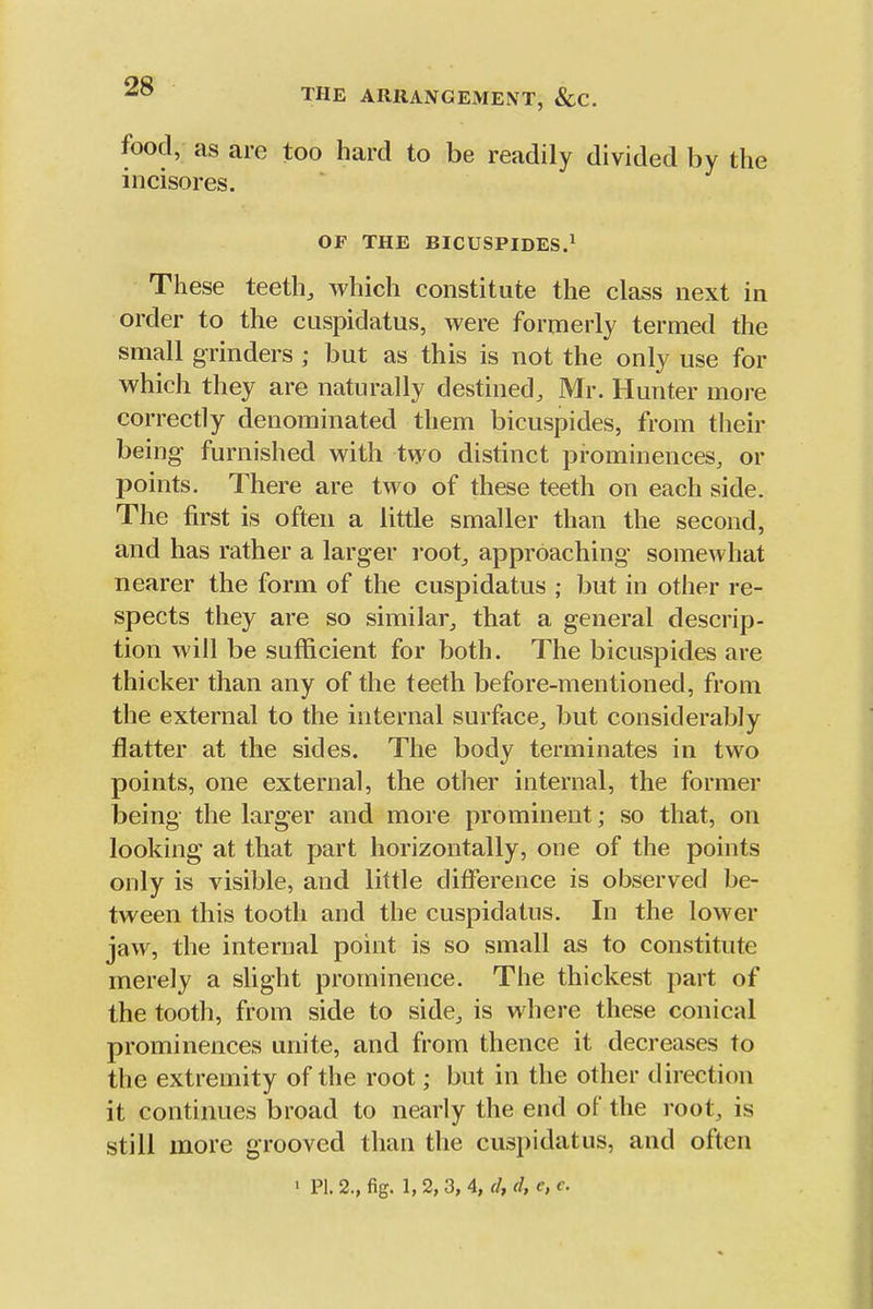 THE ARRANGEMENT, &C. food, as are too hard to be readily divided by the incisores. OF THE BICUSPIDES.^ These teeth^ which constitute the class next in order to the cuspidatus, were formerly termed the small grinders ; but as this is not the only use for which they are naturally destined, Mr. Hunter more correctly denominated them bicuspides, from their being furnished with two distinct prominences, or points. There are two of these teeth on each side. The first is often a little smaller than the second, and has rather a larger root, approaching' somewhat nearer the form of the cuspidatus ; but in other re- spects they are so similar, that a general descrip- tion will be sufficient for both. The bicuspides are thicker than any of the teeth before-mentioned, from the external to the internal surface, but considerably flatter at the sides. The body terminates in two points, one external, the other internal, the former being the larger and more prominent; so that, on looking at that part horizontally, one of the points only is visible, and little difference is observed be- tween this tooth and the cuspidatus. In the lower jaw, the internal point is so small as to constitute merely a slight prominence. The thickest part of the tooth, from side to side, is where these conical prominences unite, and from thence it decreases to the extremity of the root; but in the other direction it continues broad to nearly the end of the root, is still more grooved than the cuspidatus, and often > PI. 2., fig. 1, 2,3, 4, d, d, e, c.