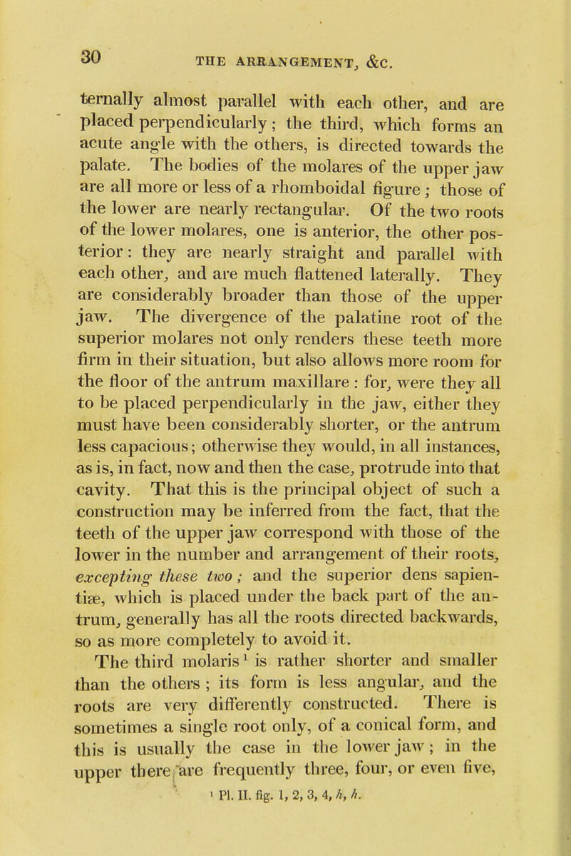 THE ARB,A,NGEMENT, &C. ternally almost parallel with each other, and are placed perpendicularly; the third, which forms an acute angle with the others, is directed towards the palate. The bodies of the molares of the upper jaw are all more or less of a rhomboidal figure ; those of the lower are nearly rectangular. Of the two roots of the lower molares, one is anterior, the other pos- terior : they are nearly straight and parallel with each other, and are much flattened laterally. They are considerably broader than those of the upper jaw. The divergence of the palatine root of the superior molares not only renders these teeth more firm in their situation, but also allows more room for the floor of the antrum maxillare : for,, were they all to be placed perpendicularly in the jaw, either they must have been considerably shorter, or the antrum less capacious; otherwise they would, in all instances, as is, in fact, now and then the case, protrude into that cavity. That this is the principal object of such a construction may be inferred from the fact, that the teeth of the upper jaw correspond with those of the lower in the number and arrangement of their roots, excepting these two; and the superior dens sapien- tise, which is placed under the back part of the an- trum, generally has all the roots directed backwards, so as ruore completely to avoid it. The third molaris ^ is rather shorter and smaller than the others ; its form is less angular, and the roots are very differently constructed. There is sometimes a single root only, of a conical form, and this is usually the case in the lower jaw; in the upper there are frequently three, four, or even five, ' PI. II. %. 1, 2, 3, 4, //, h.