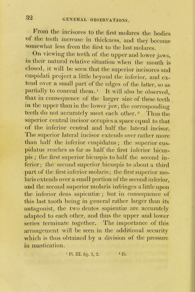GENERAL OBSERVATIONS. From the incisores to the first molares the bodies of the teeth increase in thickness, and they become somewhat less from the first to the last molares. On viewing the teeth of the upper and lower jaws, in their natural relative situation when the mouth is closed, it will be seen that the superior incisores and cuspidati project a little beyond the inferior, and ex- tend over a small part of the edges of the latter, so as partially to conceal them. ^ It will also be observed, that in consequence of the larger size of these teeth in the upper than in the lower jaw, the corresponding teeth do not accurately meet each qther. ^ Thus the superior central incisor occupies a space equal to that of the inferior central and half the lateral incisor. The superior lateral incisor extends over rather more than half the inferior cuspidatus; the superior cus- pidatus reaches as far as half the first inferior bicus- pis ; the first superior bicuspis to half the second in- ferior; the second superior bicuspis to about a third part of the first inferior molaris; the first superior mo- laris extends over a small portion of the second inferior, and the second superior molaris infi'inges a little upon the inferior dens sapientiae ; but in consequence of this last tooth being in general rather larger than its antagonist^ the two dentes sapientiae are accui-ately adapted to each other^ and thus the upper and lower series terminate together. The importance of this arrangement will be seen in the additional security which is thus obtained by a division of the pressure in mastication. » PI. III. fig. 1, 2. «lb.