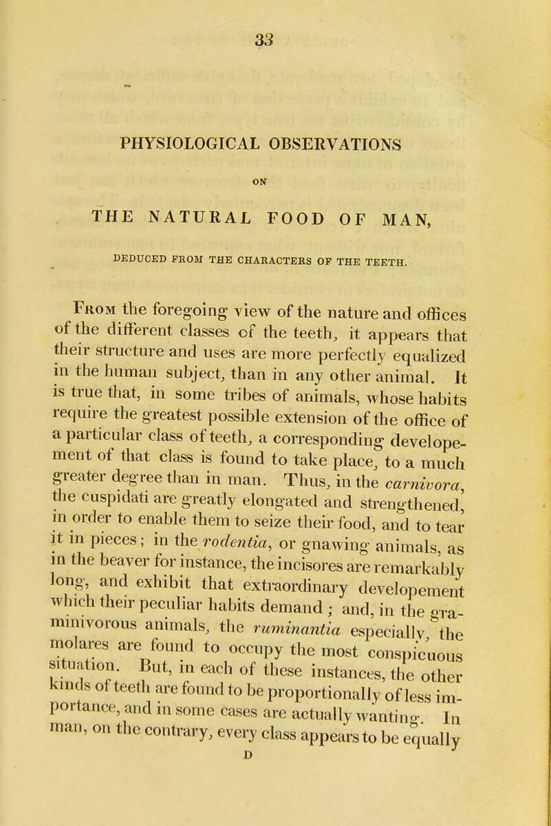 PHYSIOLOGICAL OBSERVATIONS orr THE NATURAL FOOD OF MAN, DEDUCED PROM THE CHARACTEBS OF THE TEETH. From the foregoing view of the nature and offices of the different classes of the teeth, it appears that their structure and uses are more perfectly equalized in the human subject, than in any other animal. It is true that, in some tribes of animals, whose habits require the greatest possible extension of the office of a particular class of teeth, a corresponding develope- ment of that class is found to take place, to a much greater degree than in man. Thus, in the carnivora the cuspidati are greatly elongated and strengthened! m order to enable them to seize their food, and to tear It in pieces; in the rodentia, or gnawing animals, as in the beaver for instance, the incisores are remarkably long, and exhibit that extraordinary developement which their peculiar habits demand ; and, in the gra mimvorous animals, the ruminantia especiallv the molares are found to occupy the most conspicuous situation. But, in each of these instances, the other kinds of teeth are found to be proportionally of less im- portance, and in some cases are actually wantino- Jn man, on the contrary, every class appears to be equally