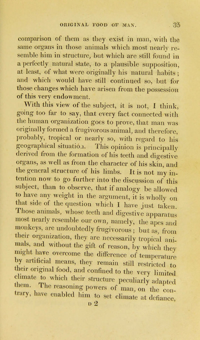 comparison of them as they exist in man, with the same organs in those animals which most nearly re- semble him in structure, but which are still found in a perfectly natural state, to a plausible supposition, at least, of what were originally his natural habits ; and which would have still continued so, but for those changes which have arisen from the possession of this very endowment. With this view of the subject, it is not, I think, going too far to say, that every fact connected with the human organization goes to prove, that man was originally formed a frugivorous animal, and therefore, probably, tropical or nearly so, with regard to his geographical situation. This opinion is principally derived from the formation of his teeth and digestive organs, as well as from the character of his skin, and the general structure of his limbs. It is not my in- tention now to go further into the discussion of this subject, than to observe, that if analogy be allowed to have any weight in the argument, it is wholly on that side of the question which I have just taken. Those animals, whose teeth and digestive apparatus most nearly resemble our own, namely, the apes and monkeys, are undoubtedly frugivorous ; but as from then' organization, they are necessarily tropical ani mals, and without the gift of reason, by which thev might have overcome the difference of temperature by artificial means, they remain still restricted to their original food, and confined to the very limited tT '^'''^ '^^ ''''''^ peculiarly adapted mem. Ihe reasoning powers of man, on the con- trary, have enabled him to set climate at defiance, d2