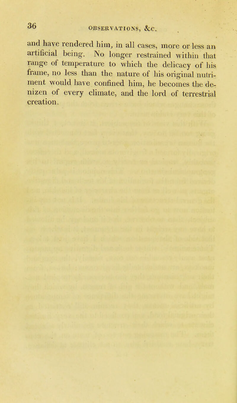 OBSERVATIONS, &C. and have rendered him, in all cases, more or less an artificial being. No longer restrained within that range of temperature to which the delicacy of his frame, no less than the nature of his original nutri- ment would have confined him, he becomes the de- nizen of every climate, and the lord of terrestrial creation.