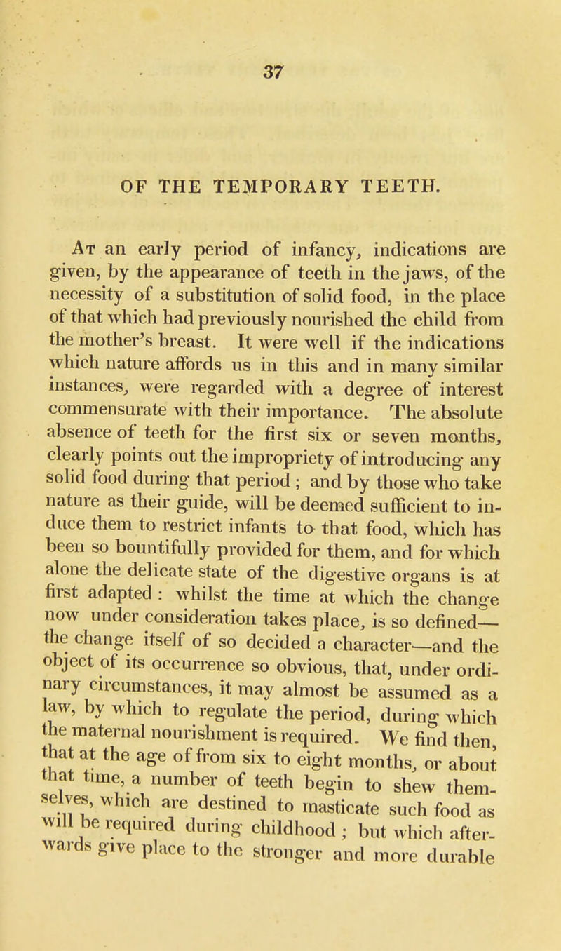 OF THE TEMPORARY TEETH. At an early period of infancy, indications are given, by the appearance of teeth in the jaws, of the necessity of a substitution of solid food, in the place of that which had previously nourished the child from the mother's breast. It were well if the indications which nature affords us in this and in many similar instances, were regarded with a degree of interest commensurate with their importance! The absolute absence of teeth for the first six or seven months, clearly points out the impropriety of introducing any solid food during that period ; and by those who take nature as their guide, will be deemed sufficient to in- duce them to restrict infants to that food, which has been so bountifully provided for them, and for which alone the delicate state of the digestive organs is at first adapted : whilst the time at which the change now under consideration takes place, is so defined— the change itself of so decided a character^and the object of its occurrence so obvious, that, under ordi- nary cn-cumstances, it may almost be assumed as a law, by which to regulate the period, during which the maternal nourishment is required. We find then that at the age of from six to eight months, or about that time, a number of teeth begin to shew them- selves, which are destined to masticate such food as will be required during childhood ; but which after- wards give place to the stronger and more durable