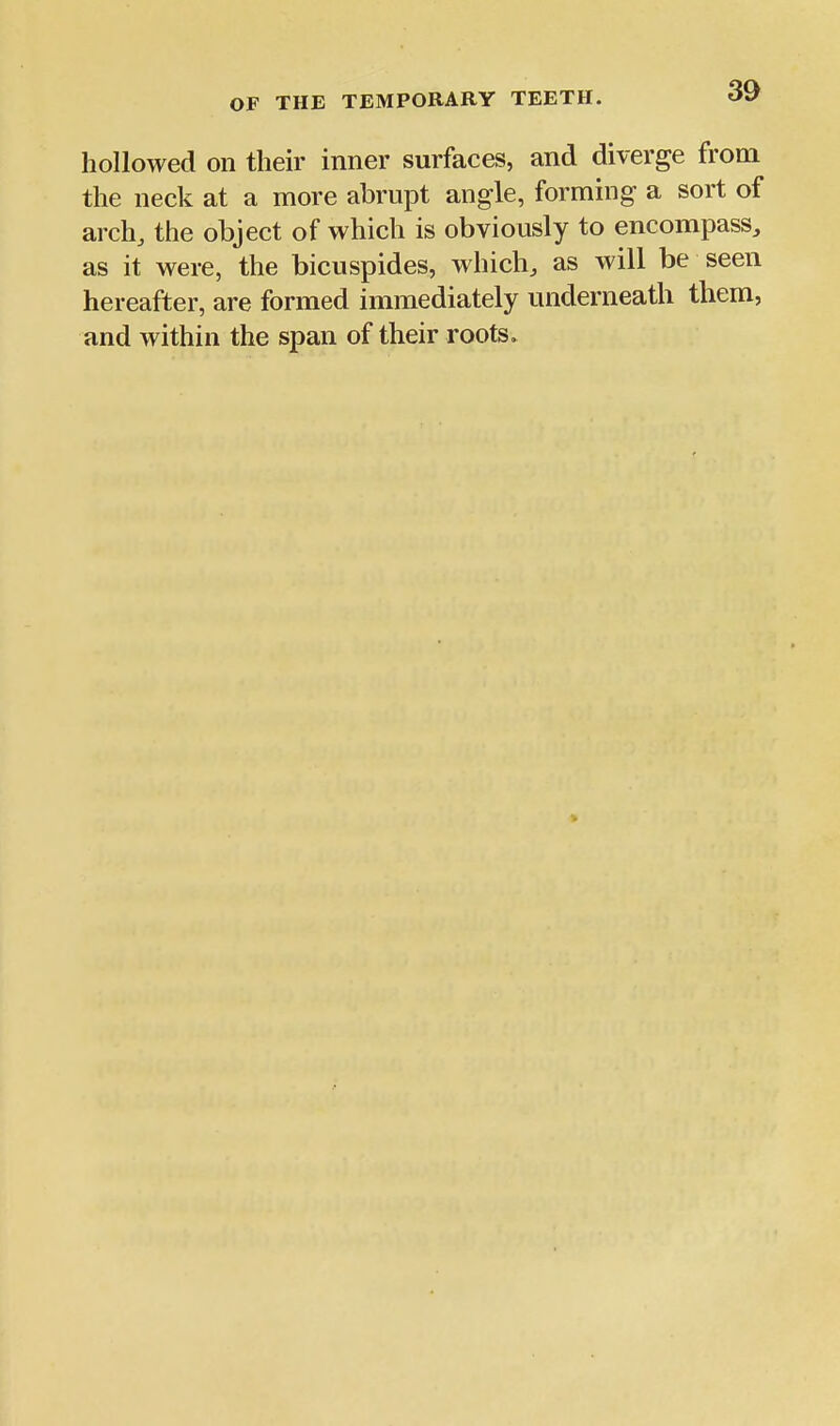 hollowed on their inner surfaces, and diverge from the neck at a more abrupt angle, forming a sort of arch, the object of which is obviously to encompass, as it were, the bicuspides, which, as will be seen hereafter, are formed immediately underneath them, and within the span of their roots»
