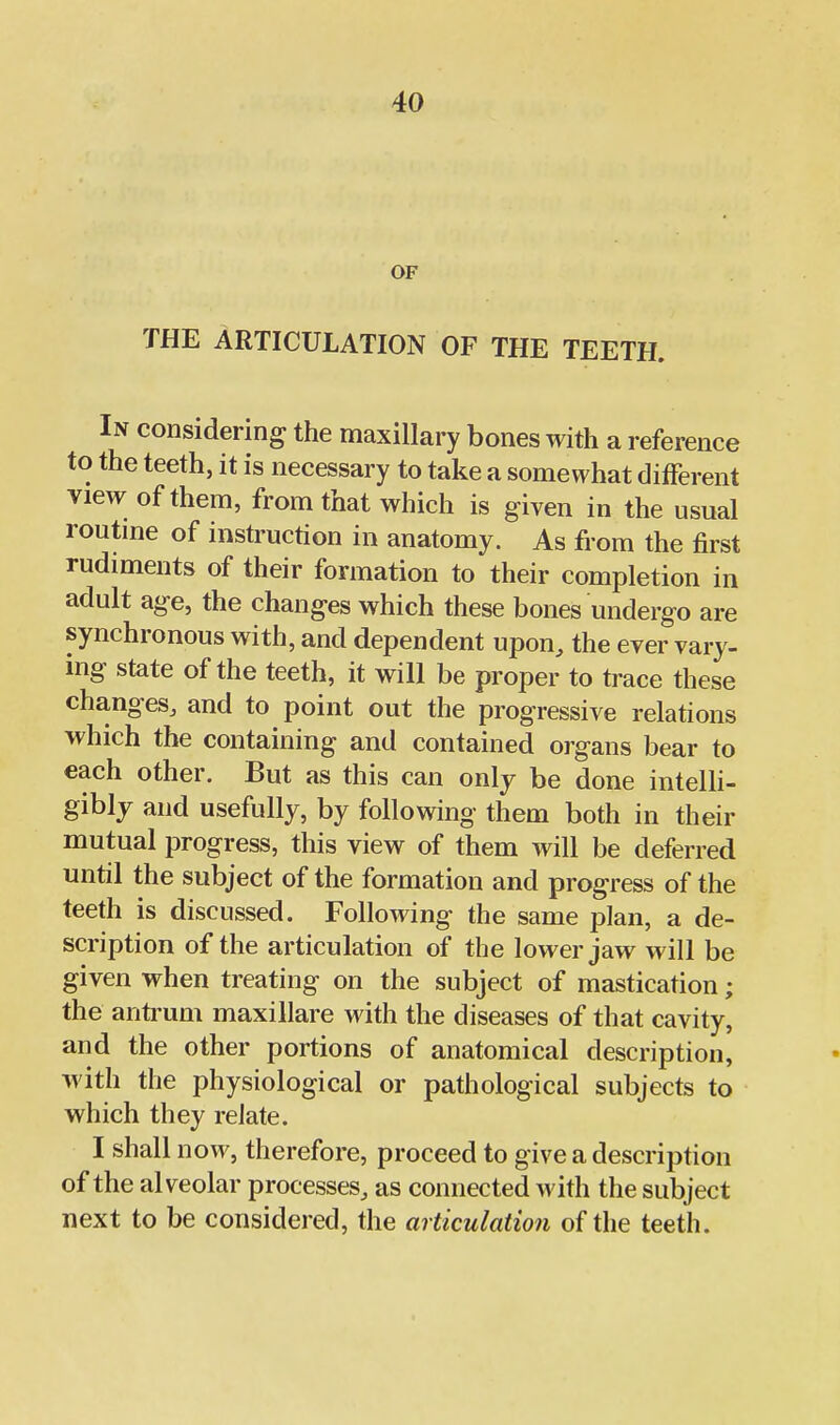 OF THE ARTICULATION OF THE TEETH. In considering the maxillary bones with a reference to the teeth, it is necessary to take a somewhat different view of them, from that which is given in the usual routme of instruction in anatomy. As from the first rudiments of their formation to their completion in adult age, the changes which these bones undergo are synchronous with, and dependent upon, the ever vary- ing state of the teeth, it will be proper to trace these changes, and to point out the progressive relations which the containing and contained organs bear to each other. But as this can only be done inteUi- gibly and usefully, by following them both in their mutual progress, this view of them will be deferred until the subject of the formation and progress of the teeth is discussed. Following the same plan, a de- scription of the articulation of the lower jaw will be given when treating on the subject of mastication; the antrum maxillare with the diseases of that cavity, and the other portions of anatomical description, with the physiological or pathological subjects to which they relate. I shall now, therefore, proceed to give a description of the alveolar processes, as connected with the subject next to be considered, the articulation of the teeth.