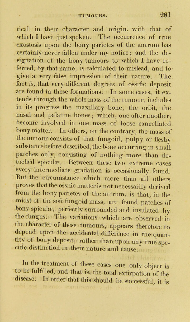 ticalj in their character and origin, with that of which I have just spoken. The occurrence of true exostosis upon the bony parietes of the antrum has certainly never fallen under my notice ; and the de- signation of the bony tumours to which I have re- ferred^ by that name, is calculated to mislead, and to give a very false impression of their nature. The fact is, that very different degrees of ossitic deposit are found in these formations. In some cases, it ex- tends through the whole mass of the tumour, includes in its progress the maxillary bone, the orbit, the nasal and palatine bones; which, one after another, become involved in one mass of loose cancellated bony matter. In others, on the contrary, the mass of the tumour consists of that fungoid, pulpy or fleshy substance before described, the bone occurring in small patches only, consisting of nothing more than de- tached spiculae. Between these two extreme cases every intermediate gradation is occasionally found. But the circumstance which more than all others proves that the ossific matter is not necessarily derived from the bony parietes of the antrum, is that, in the midst of the soft fungoid mass, are found patches of bony spiculae, perfectly surrounded and insulated by the fungus. The variations which are observed in the character of these tumours, appears therefore to depend upon the accidental ditference in the quan- tity of bony deposit, rather than upon any true spe- cific distinction in their nature and cause. In the treatment of these cases one only object is to be fulfilled, and that is, the total extirpation of the disease. In order that this should be successful, it is