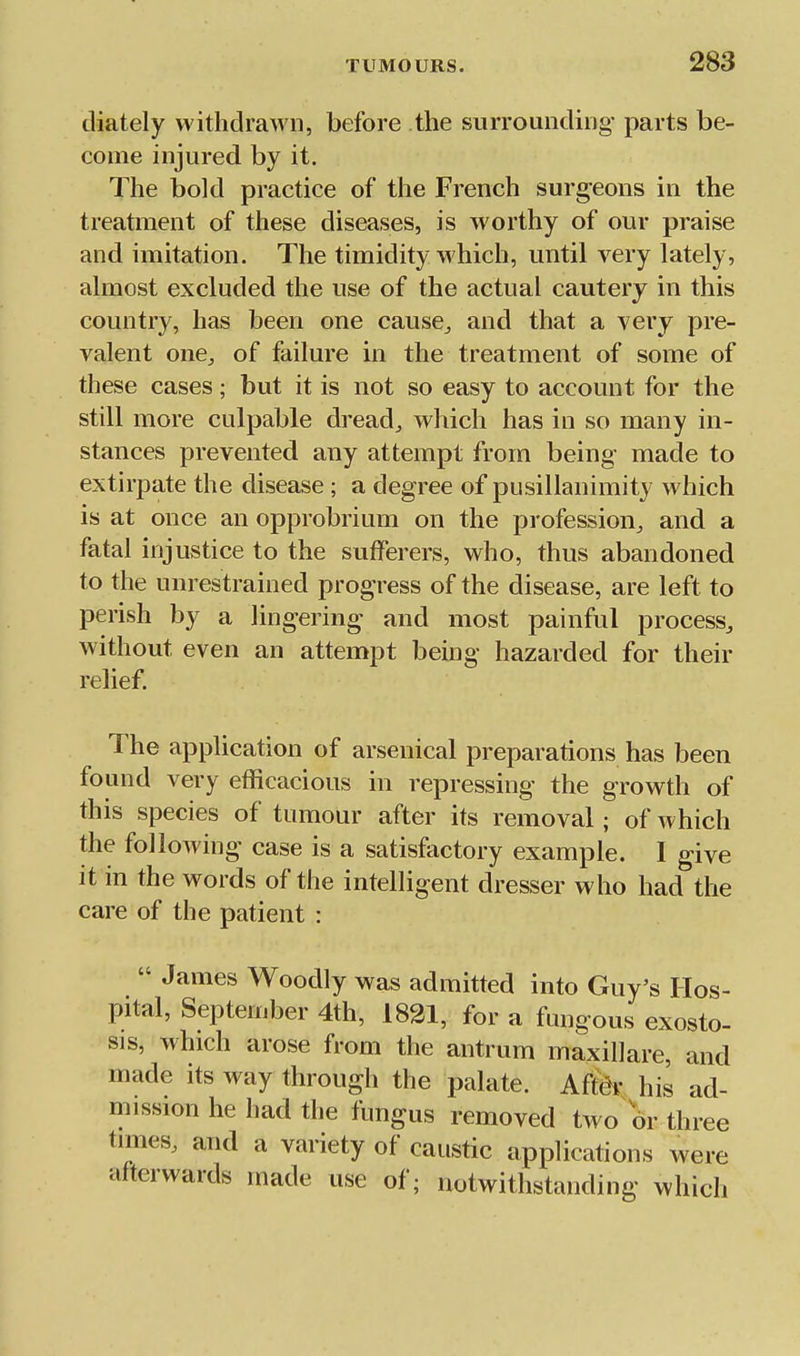 diately vvithdraAvn, before the surrounding- parts be- come injured by it. The bold practice of the French surgeons in the treatment of these diseases, is worthy of our praise and imitation. The timidity which, until very lately, almost excluded the use of the actual cautery in this country, has been one cause^ and that a very pre- valent one^ of failure in the treatment of some of these cases; but it is not so easy to account for the still more culpable dread, which has in so many in- stances prevented any attempt from being made to extirpate the disease ; a degree of pusillanimity which is at once an opprobrium on the profession, and a fatal injustice to the sufferers, who, thus abandoned to the unrestrained progress of the disease, are left to perish by a lingering and most painful process^ without even an attempt being hazarded for their relief. The application of arsenical preparations has been found very efficacious in repressing the growth of this species of tumour after its removal; of which the following case is a satisfactory example. I give it in the words of the intelligent dresser who had the care of the patient :  James Woodly was admitted into Guy's Hos- pital, September 4th, 1821, for a fungous exosto- sis, which arose from the antrum maxillare, and made its way through the palate. Am his ad- mission he had the fungus removed two 6r three times, and a variety of caustic applications were afterwards made use of; notwithstanding whicli