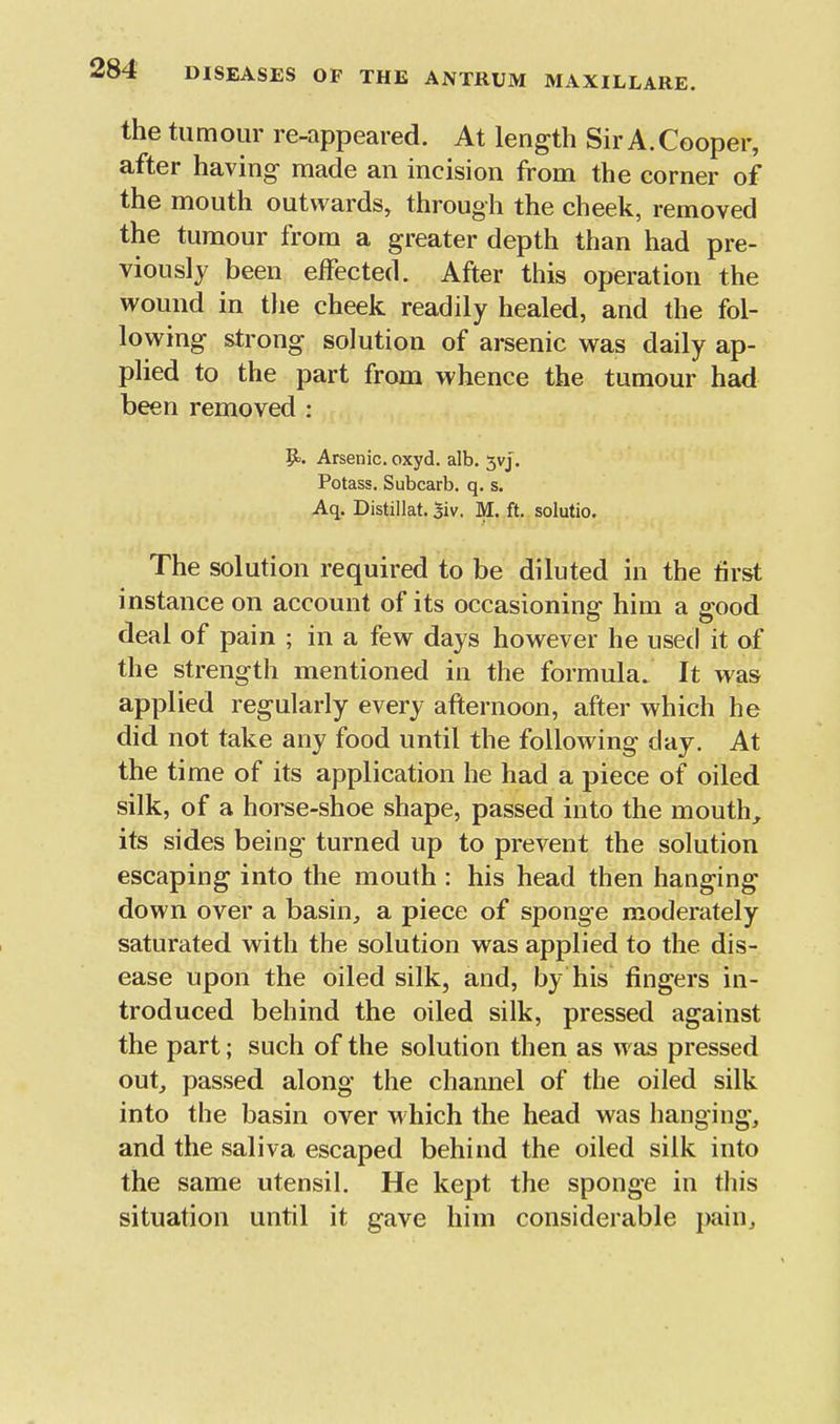 the tumour re-appeared. At length Sir A.Cooper, after having made an incision from the corner of the mouth outwards, through the cheek, removed the tumour from a greater depth than had pre- viously been effected. After this operation the wound in the cheek readily healed, and the fol- lowing strong solution of arsenic was daily ap- plied to the part from whence the tumour had been removed : Pj. Arsenic, oxyd. alb, 5vj. Potass. Subcarb. q. s, Aq. Distillat. 5iv. M. ft, solutio. The solution required to be diluted in the first instance on account of its occasioning him a good deal of pain ; in a few days however he used it of the strength mentioned in the formula. It was applied regularly every afternoon, after which he did not take any food until the following day. At the time of its application he had a piece of oiled silk, of a horse-shoe shape, passed into the mouth, its sides being turned up to prevent the solution escaping into the mouth : his head then hanging down over a basin^ a piece of sponge moderately saturated with the solution was applied to the dis- ease upon the oiled silk, and, by his fingers in- troduced behind the oiled silk, pressed against the part; such of the solution then as was pressed out, passed along the channel of the oiled silk into the basin over which the head was hanging, and the saliva escaped behind the oiled silk into the same utensil. He kept the sponge in this situation until it gave him considerable i>ainj