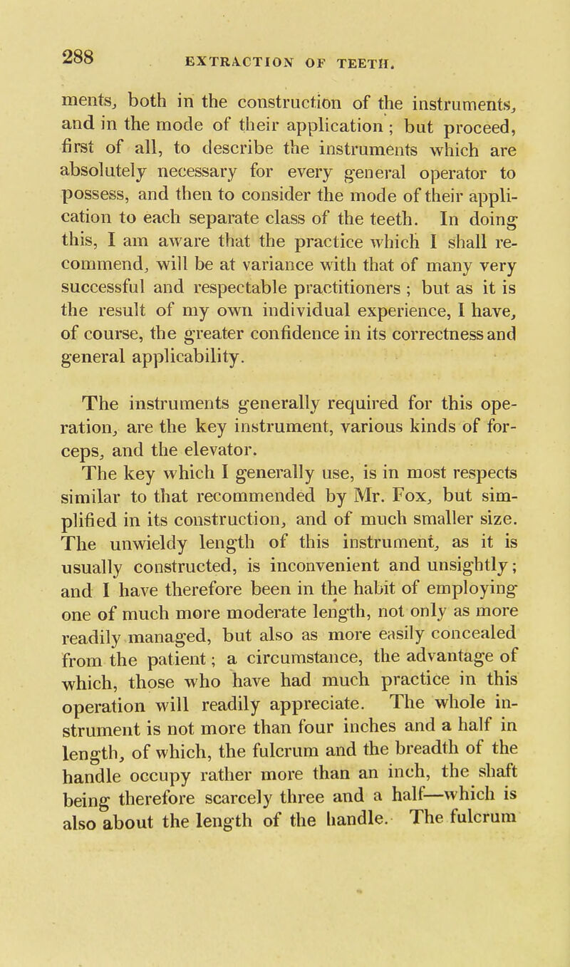 mentSj both in the construction of the instruments, and in the mode of their application ; but proceed, first of all, to describe the instruments which are absolutely necessary for every general operator to possess, and then to consider the mode of their appli- cation to each separate class of the teeth. In doing this, I am aware that the practice which I shall re- commend, will be at variance with that of many very successful and respectable practitioners ; but as it is the result of my own individual experience, 1 have, of course, the greater confidence in its correctness and general applicability. The instruments generally required for this ope- ration, are the key instrument, various kinds of for- ceps, and the elevator. The key which I generally use, is in most respects similar to that recommended by Mr. Fox, but sim- plified in its construction, and of much smaller size. The unwieldy length of this instrument, as it is usually constructed, is inconvenient and unsightly; and I have therefore been in the habit of employing- one of much more moderate length, not only as more readily managed, but also as more easily concealed from the patient; a circumstance, the advantage of which, those who have had much practice in this operation will readily appreciate. The whole in- strument is not more than four inches and a half in length, of which, the fulcrum and the breadth of the handle occupy rather more than an inch, the shaft being therefore scarcely three and a half—which is also about the length of the handle. The fulcrum