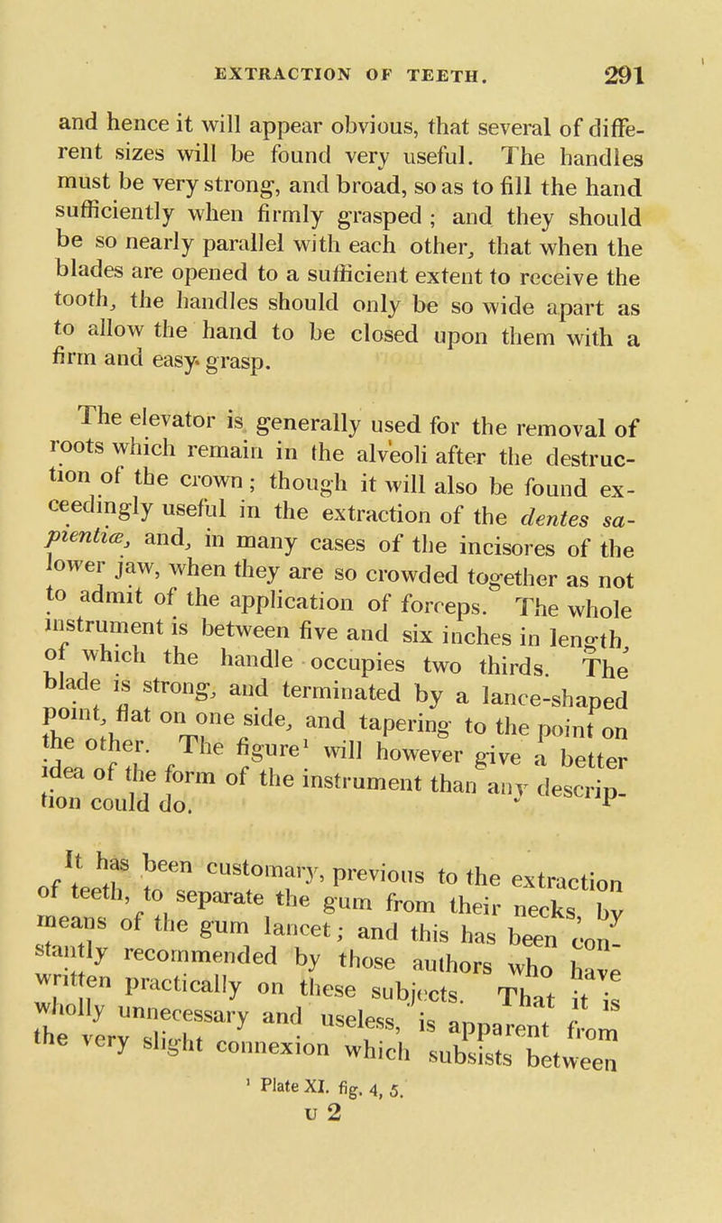and hence it will appear obvious, that several of diffe- rent sizes will be found very useful. The handles must be very strong, and broad, so as to fill the hand sufficiently when firmly grasped ; and they should be so nearly parallel with each other, that when the blades are opened to a sufficient extent to receive the tooth, the handles should only be so wide apart as to allow the hand to be closed upon them with a firm and easy, grasp. The elevator is generally used for the removal of roots which remain in the alveoli after the destruc- tion of the crown; though it will also be found ex- ceedmgly useful in the extraction of the clentes sa- pienticB, and, m many cases of the incisores of the lower jaw, when they are so crowded together as not to admit of the application of forceps. The whole instrument is between five and six inches in length o which the handle occupies two thirds The blade IS strong, and terminated by a lance-shaped point, flat on one side, and tapering to the point on the other. The figure^ will however give I be ter Idea of the form of the instrument thaifan. des^ tion could do. • It has been customary, previous to the extraction of teeth to separate the gum from their necks bv means of the gum lancet; and this has bin c.on- stan ly recommended by those authors who have wr,t en practically on these subiccts. That it is very slight connexion which subsists between ' Plate XI. (ig. 4 J u 2