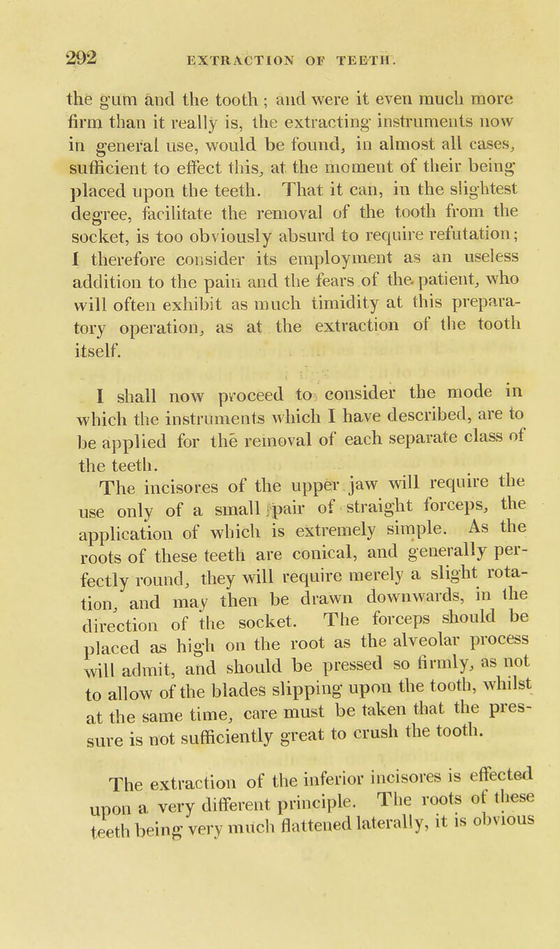the gum and the tooth ; and were it even much more firm than it really is, the extracting- instruments now in general use, would be founds in almost all cases, sufficient to effect this, at the moment of their being placed upon the teeth. That it can, in the slightest degree, facilitate the removal of the tooth from the socket, is too obviously absurd to require refutation; I therefore consider its employment as an useless addition to the pain and the fears of the- patient, who will often exhibit as much timidity at this prepara- tory operation, as at the extraction of the tooth itself. I shall now proceed to consider the mode in which the instruments which I have described, are to be applied for the removal of each separate class of the teeth. The incisores of the upper jaw will require the use only of a small fpair of straight forceps, the application of which is extremely simple. As the roots of these teeth are conical, and generally per- fectly round, they will require merely a slight rota- tion and may then be drawn downwards, ni the direction of the socket. The forceps should be placed as high on the root as the alveolar process will admit, and should be pressed so firmly, as not to allow of the blades slipping upon the tooth, whilst at the same time, care must be taken that the pres- sure is not sufficiently great to crush the tooth. The extraction of the inferior incisores is effected upon a very different principle. The roots of these teeth being very much flattened laterally, it is obvious