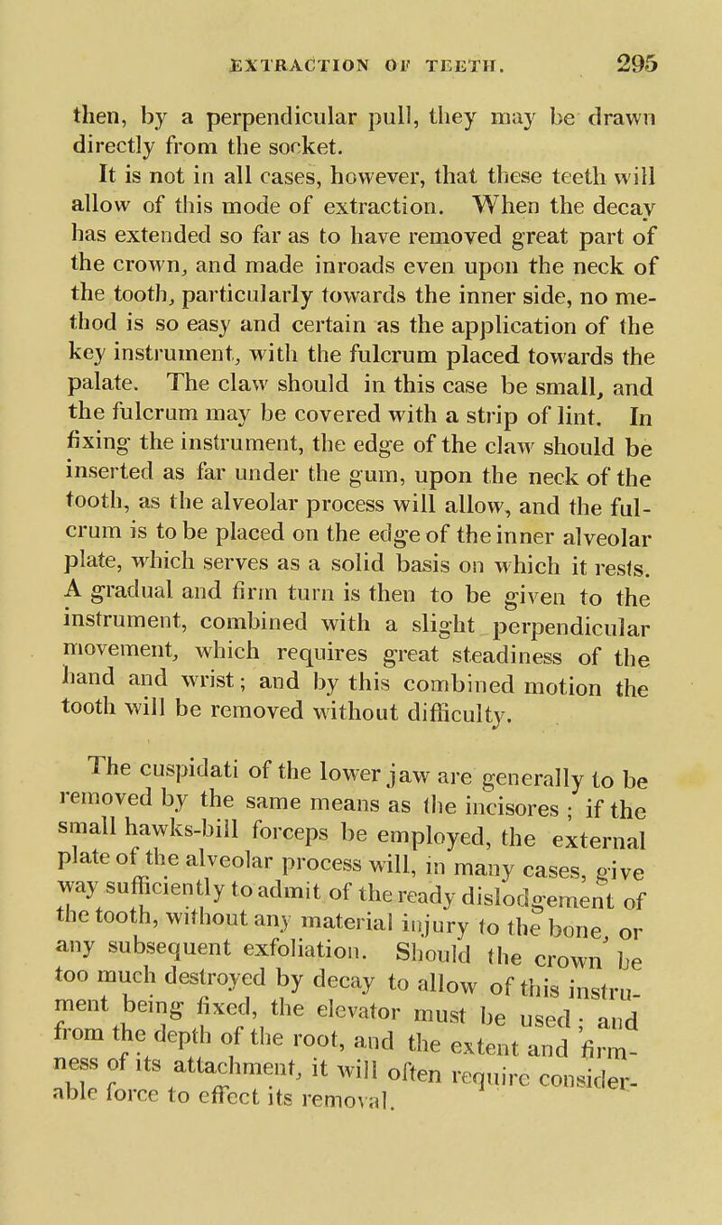 then, by a perpendicular pull, they may be drawn directly from the socket. It is not in all cases, however, that these teeth will allow of this mode of extraction. When the decay has extended so far as to have removed great part of the crown^ and made inroads even upon the neck of the tooth, particularly towards the inner side, no me- thod is so easy and certain as the application of the key instrument, with the fulcrum placed towards the palate. The claw should in this case be small, and the fulcrum may be covered with a strip of lint. In fixing the insh'ument, the edge of the claw should be inserted as far under the gum, upon the neck of the tooth, as the alveolar process will allow, and the ful- crum is to be placed on the edge of the inner alveolar plate, wdiich serves as a solid basis on w hich it rests. A gradual and firm turn is then to be given to the instrument, combined with a slight perpendicular movement, which requires greatsteadiness of the hand and wrist; and by this combined motion the tooth will be removed without difficulty. The cuspidati of the lower jaw are generally to be removed by the same means as tlie incisores ; if the small hawks-bill forceps be employed, the external plate of the alveolar process will, m many cases, give way sufficiently to admit of the ready dislodgement of the tooth, without any material injury to the bone or any subsequent exfoliation. Should (he crown be too much destroyed by decay to allow of this instru ment being fixed, the elevator must be used • and from the depd. of the root, and the extent and firm ness of Its attachment, it will often require consider- able force to efl^ct its remo\al.