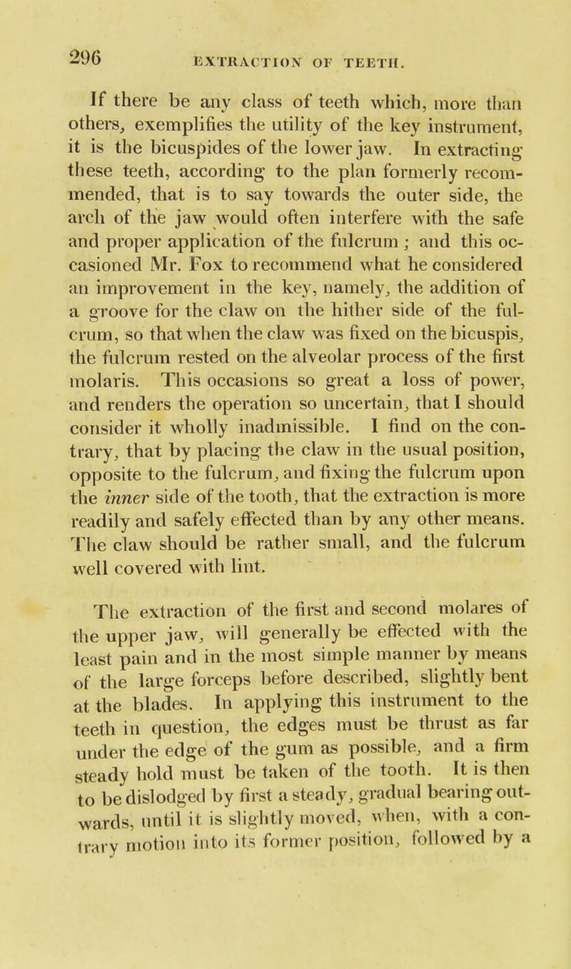 If there be any class of teeth which, more than others, exemplifies the utility of the key instrument, it is the bicuspides of the lower jaw. In extracting th ese teeth, according to the plan formerly recom- mended, that is to say towards the outer side, the arch of the jaw would often interfere with the safe and proper application of the fulcrum ; and this oc- casioned Mr. Fox to recommend what he considered an improvement in the key, namely, the addition of a groove for the claw on the hither side of the ful- crum, so that when the claw was fixed on thebicuspis, the fulcrum rested on the alveolar process of the first molaris. This occasions so great a loss of power, and renders the operation so uncertain, that I should consider it wholly inadmissible. I find on the con- trary, that by placing the claw in the usual position, opposite to the fulcrum, and fixing the fulcrum upon the inner side of the tooth, that the extraction is more readily and safely effected than by any other means. The claw should be rather small, and the fulcrum well covered with lint. The extraction of the first and second molares of the upper jaw, will generally be effected with the least pain and in the most simple manner by means of the large forceps before described, slightly bent at the blades. In applying this instrument to the teeth in question, the edges must be thrust as far under the edge of the gum as possible, and a firm steady hold must be taken of the tooth. It is then to be dislodged by first a steady, gradual bearing out- wards, until it is slightly moved, when, with a con- trary motion into its former position, followed by a