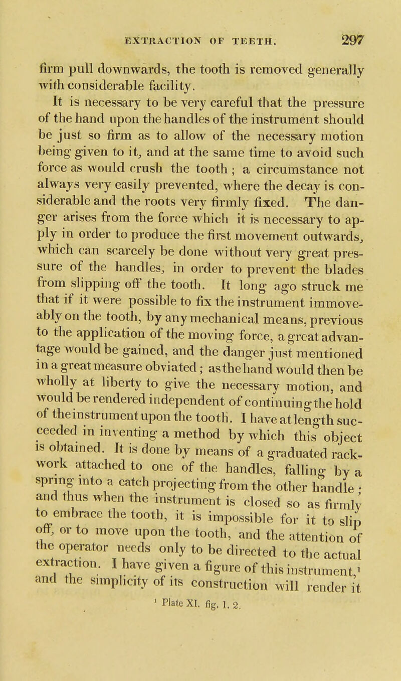 firm pull downwards, the tooth is removed generally with considerable facility. It is necessary to be very careful that the pressure of the hand upon the handles of the instrument should be just so firm as to allow of the necessary motion being given to it^ and at the same time to avoid such force as would crush the tooth ; a circumstance not always very easily prevented, where the decay is con- siderable and the roots very firmly fixed. The dan- ger arises from the force which it is necessary to ap- ply in order to produce the first movement outwards, which can scarcely be done without very great pres- sure of the handles, in order to prevent the blades from slipping off the tooth. It long ago struck me that if it were possible to fix the instrument immove- ably on the tooth, by any mechanical means, previous to the application of the moving force, a great advan- tage would be gained, and the danger just mentioned in a great measure obviated; asthehand would then be wholly at liberty to give the necessary motion, and would be rendered independent of continuingthe hold of theinstrument upon the tooth. I have at length suc- ceeded in inventing a method by which this object IS obtamed. It is done by means of a graduated rack- work attached to one of the handles, falling by a sprmg nito a catch projecting from the other handle • and thus when the instrument is closed so as firmly to embrace the tooth, it is impossible for it to slip off, or to move upon the tooth, and the attention of the operator needs only to be directed to the actual extraction. I have given a figure of this instrument,^ and the simpHcity of its construction will render it