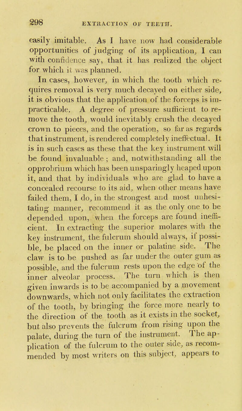 easily imitable. As I have now had considerable opportunities of judging of its application, I can with confidence say, that it has realized the object for which it was planned. In cases, however, in which the tooth which re- cjuires removal is very much decayed on either side, it is obvious that the application of the forceps is im- practicable. A degree of pressure sufficient to re- move the tooth, would inevitably crush the decayed crown to pieces, and the operation, so far as regards that instrument, is rendered completely ineffectual. It is in such cases as these that the key instrument will be found invaluable ; and, notwithstanding all the opprobrium which has been unsparingly heaped upon it, and that by individuals m ho are glad to have a concealed recourse to its aid, when other means have failed them, I do, in the strongest and most unhesi- tating manner, recommend it as the only one to be depended upon, when the forceps are found ineffi- cient. In extracting the superior molares with the key instrument, the fulcrum should always, if possi- ble, be placed on the inner or palatine side. The claw is to be pushed as far under the outer gum as possible, and the fulcrum rests upon the edge of the inner alveolar process. The turn which is then given inwards is to be accompanied by a movement downwards, which not only facilitates the extraction of the tooth, by bringing the force more nearly to the direction of the tooth as it exists in the socket, but also prevents the fulcrum from rising upon the palate, during the turn of the instrument. The ap- plication of the fulcrum to the outer side, as recom- mended by most writers on this subject, appears to
