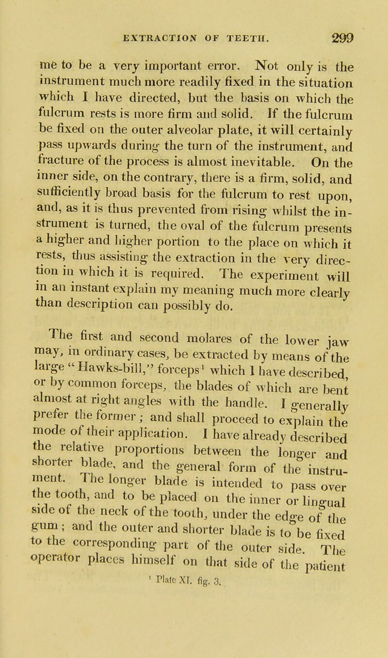 me to be a very important error. Not only is the instrument much more readily fixed in the situation which I have directed, but the basis on which the fulcrum rests is more firm and solid. If the fulcrum be fixed on the outer alveolar plate, it will certainly pass upwards during- the turn of the instrument, and fracture of the process is almost inevitable. On the inner side, on the contrary, there is a firm, solid, and sufficiently broad basis for the fulcrum to rest upon, and, as it is thus prevented from rising whilst the in- strument is turned, the oval of the fulcrum presents a higher and higher portion to the place on which it rests, thus assisting the extraction in the very direc- tion in which it is required. The experiment will m an instant explain my meaning much more clearly than description can possibly do. The first and second molares of the lower jaw may, in ordinary cases, be extracted by means of the large  Hawks-bill,'^ forceps^ which 1 have described or by common forceps, the blades of which are bent almost at right angles with the handle. I generally prefer the former ; and shall proceed to explain the mode of their application. I have already described the relative proportions between the longer and shorter blade, and the general form of the instru- ment. The longer blade is intended to pass over the tooth, and to be placed on the inner or lingual side of the neck of the tooth, under the edge of the gum; and the outer and shorter blade is to be fixed to the corresponding part of the outer side The operator places himself on that side of the patient