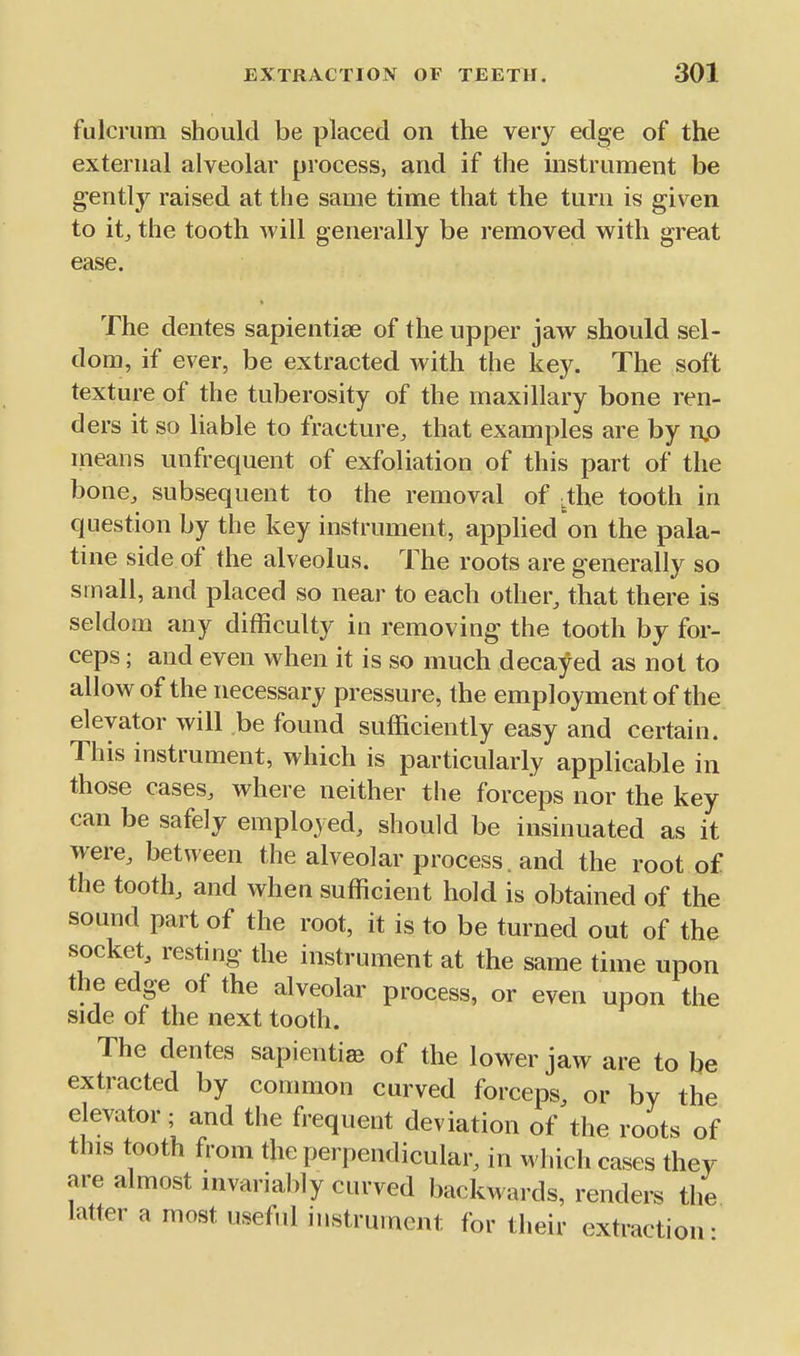 fulcrum should be placed on the very edge of the external alveolar process, and if the instrument be gently raised at the same time that the turn is given to itj the tooth will generally be removed with great ease. The dentes sapientise of the upper jaw should sel- dom, if ever, be extracted with the key. The soft texture of the tuberosity of the maxillary bone ren- ders it so liable to fracture, that examples are by np means unfrequent of exfoliation of this part of the bone, subsequent to the removal of .the tooth in question by the key instrument, apphed on the pala- tine side of the alveolus. The roots are generally so small, and placed so near to each other, that there is seldom any difficulty in removing the tooth by for- ceps ; and even when it is so much decayed as not to allow of the necessary pressure, the employment of the elevator will be found sufficiently easy and certain. This instrument, which is particularly applicable in those cases, where neither the forceps nor the key can be safely employed, should be insinuated as it were, between the alveolar process, and the root of the tooth, and when sufficient hold is obtained of the sound part of the root, it is to be turned out of the socket, resting the instrument at the same time upon the edge of the alveolar process, or even upon the side of the next tooth. The dentes sapienti^ of the lower jaw are to be extracted by common curved forceps, or by the elevator; and the frequent deviation of the roots of this tooth from the perpendicular, in which cases they are almost invariably curved backwards, renders the latter a most useful instrument for their extraction-