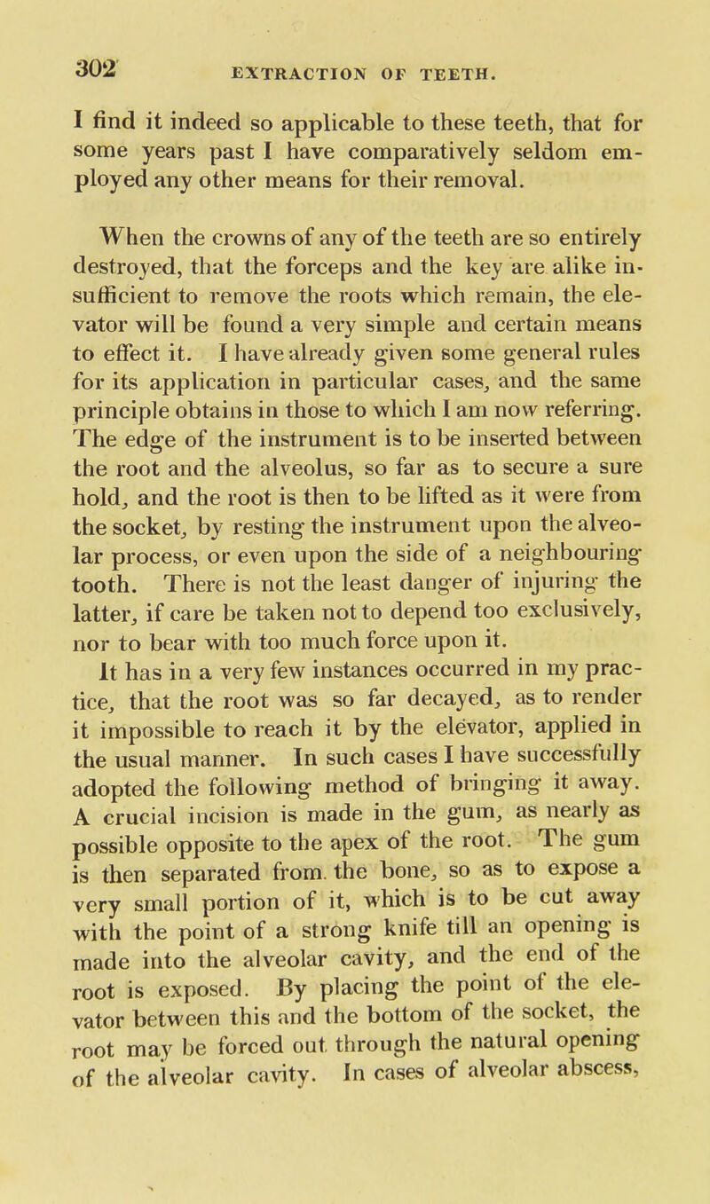 I find it indeed so applicable to these teeth, that for some years past I have comparatively seldom em- ployed any other means for their removal. When the crowns of any of the teeth are so entirely destroyed, that the forceps and the key are alike in- sufficient to remove the roots which remain, the ele- vator will be found a very simple and certain means to effect it. I have already given some general rules for its application in particular cases^ and the same principle obtains in those to which I am now referring. The edge of the instrument is to be inserted between the root and the alveolus, so far as to secure a sure hold, and the root is then to be lifted as it were from the socket, by resting the instrument upon the alveo- lar process, or even upon the side of a neighbouring tooth. There is not the least danger of injuring the latter, if care be taken not to depend too exclusively, nor to bear with too much force upon it. It has in a very few instances occurred in my prac- tice, that the root was so far decayed, as to render it impossible to reach it by the elevator, applied in the usual manner. In such cases I have successfully adopted the following method of bringing it away. A crucial incision is made in the gum, as nearly as possible opposite to the apex of the root. The gum is then separated from, the bone, so as to expose a very small portion of it, which is to be cut away with the point of a strong knife till an opening is made into the alveolar cavity, and the end of the root is exposed. By placing the point of the ele- vator between this and the bottom of the socket, the root may be forced out through the natural opening of the alveolar cavity. In cases of alveolar abscess,