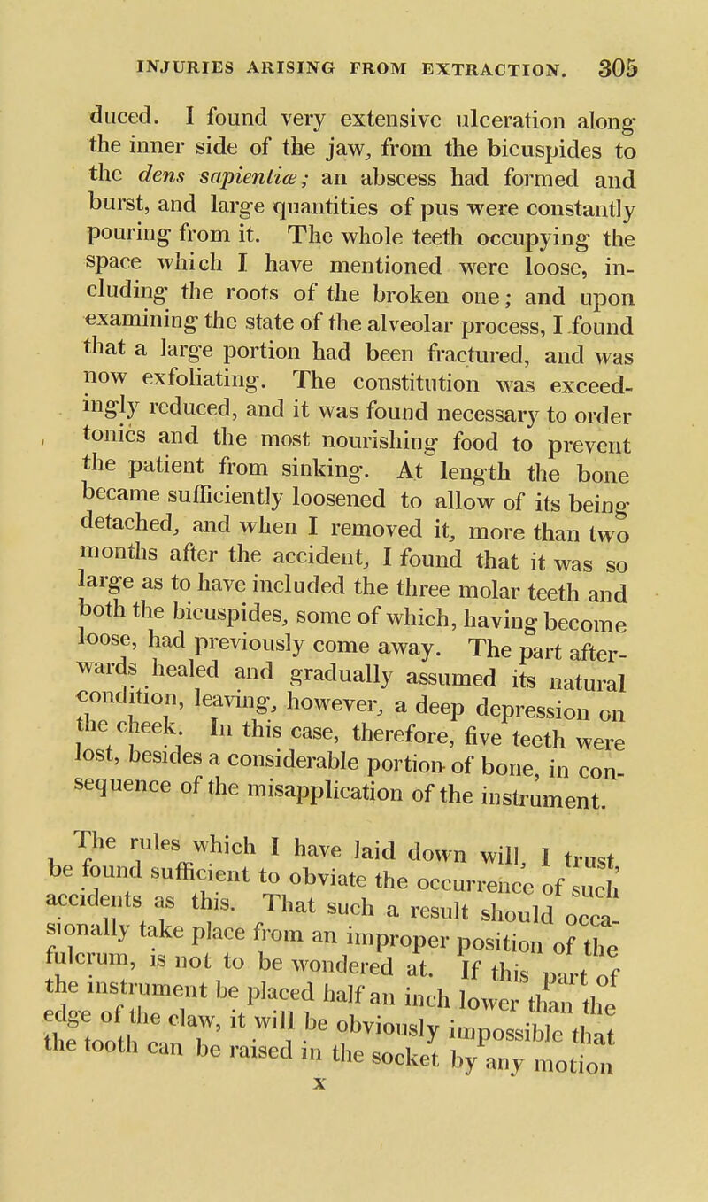 duced. I found very extensive ulceration along the inner side of the jdiw, from the bicuspides to the dens sapientiw; an abscess had formed and burst, and large quantities of pus were constantly pouring from it. The whole teeth occupying the space which I have mentioned were loose, in- cluding the roots of the broken one; and upon examining the state of the alveolar process, I found that a large portion had been fractured, and was now exfoliating. The constitution was exceed- mgly reduced, and it was found necessary to order , tonics and the most nourishing food to prevent the patient from sinking. At length the bone became sufficiently loosened to allow of its being detached, and when I removed it, more than two months after the accident, I found that it was so large as to have included the three molar teeth and both the bicuspides, some of which, having become loose, had previously come away. The part after- wards healed and gradually assumed its natural condition, leaving, however, a deep depression on he cheek In this case, therefore, five teeth were lost, besides a considerable portion of bone in con sequence of the misapplication of the instrument. The rules which I have laid down will, I trust be found sufficient to obviate the occurrence of uch accidents as this. That such a result should occa sionally take place from an improper position of the fulcrum, IS not to be wondered at. If this n^rt of the instrument be placed half an inch low than the the tooth can be raised in the socket by any motion