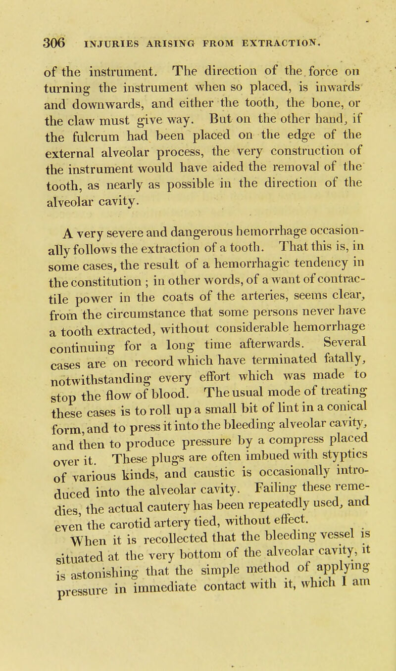 of the instrument. The direction of the. force on turning the instrument when so placed, is inwards and downwards, and either the tooth, the bone, or the claw must give way. But on the other hand, if the fulcrum had been placed on the edge of the external alveolar process, the very construction of the instrument would have aided the removal of the tooth, as nearly as possible in the direction of the alveolar cavity. A very severe and dangerous hemorrhage occasion- ally follows the extraction of a tooth. That this is, in some cases, the result of a hemorrhagic tendency in the constitution ; in other words, of a want of contrac- tile power in the coats of the arteries, seems clear, from the circumstance that some persons never have a tooth extracted, without considerable hemorrhage continuing for a long time afterwards. Several cases are on record which have terminated fatally, notwithstanding every effort which was made to stop the flow of blood. The usual mode of treating these cases is to roll up a small bit of lint in a conical form, and to press it into the bleeding alveolar cavity, and then to produce pressure by a compress placed over it. These plugs are often imbued mth styptics of various kinds, and caustic is occasionally intro- duced into the alveolar cavity. Failing these reme- dies, the actual cautery has been repeatedly used, and even the carotid artery tied, without effect. When it is recollected that the bleeding vessel is situated at the very bottom of the alveolar cavity, it is astonishing that the simple method of applying pressure in immediate contact with it, which 1 am