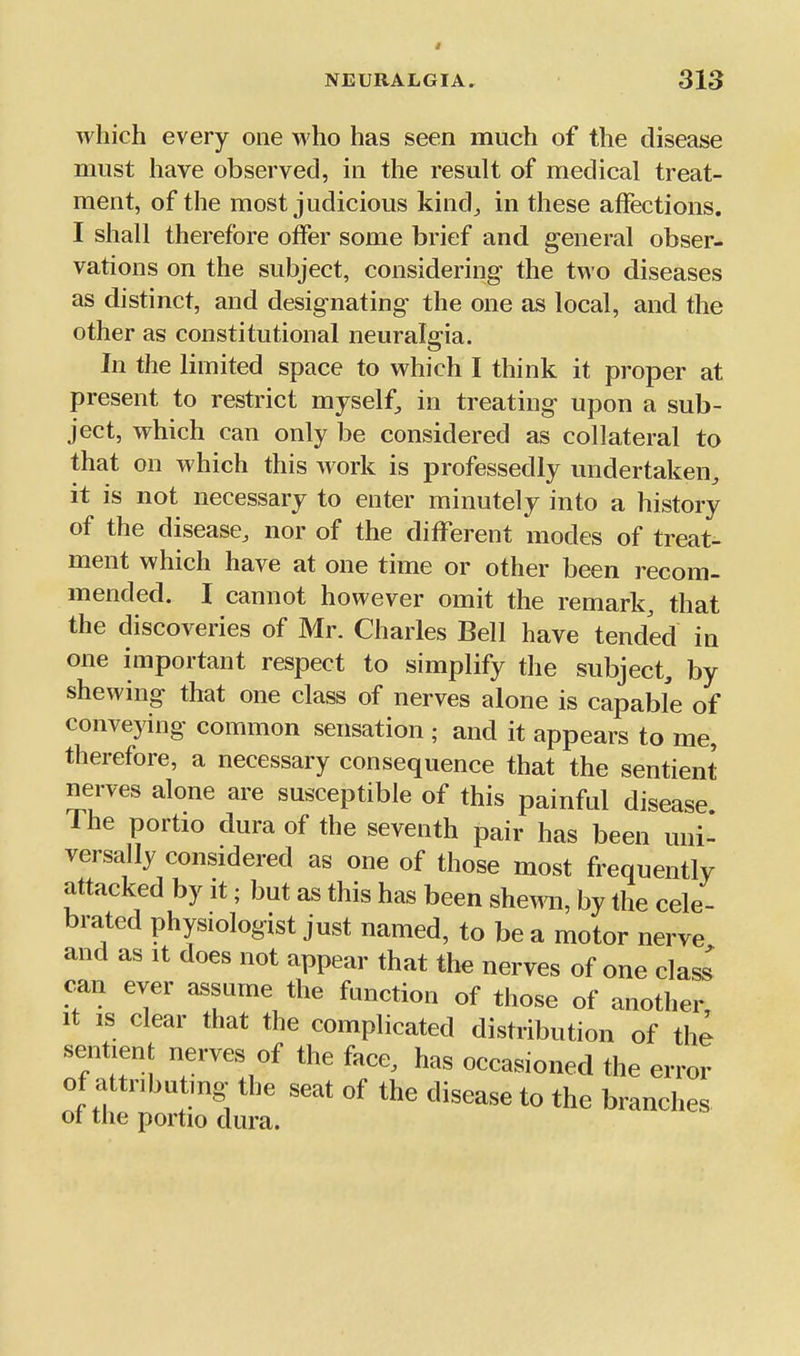 which every one who has seen much of the disease must have observed, in the result of medical treat- ment, of the most judicious kind, in these affections. I shall therefore offer some brief and general obser- vations on the subject, considering the two diseases as distinct, and designating the one as local, and the other as constitutional neuralgia. In the limited space to which I think it proper at present to restrict myself, in treating upon a sub- ject, which can only be considered as collateral to that on which this work is professedly undertaken, it is not necessary to enter minutely into a history of the disease, nor of the different modes of treat- ment which have at one time or other been recom- mended. I cannot however omit the remark, that the discoveries of Mr. Charles Bell have tended in one important respect to simplify the subject, by shewing that one class of nerves alone is capable of conveying common sensation ; and it appears to me, therefore, a necessary consequence that the sentient nerves alone are susceptible of this painful disease The portio dura of the seventh pair has been uni- versally considered as one of those most frequently attacked by it; but as this has been shew, by the cele- brated physiologist just named, to be a motor nerve and as it does not appear that the nerves of one class can ever assume the function of those of another It IS clear that the complicated distribution of the sentient nerves of the face, has occasioned the error of attributing the seat of the disease to the branches of the portio dura.