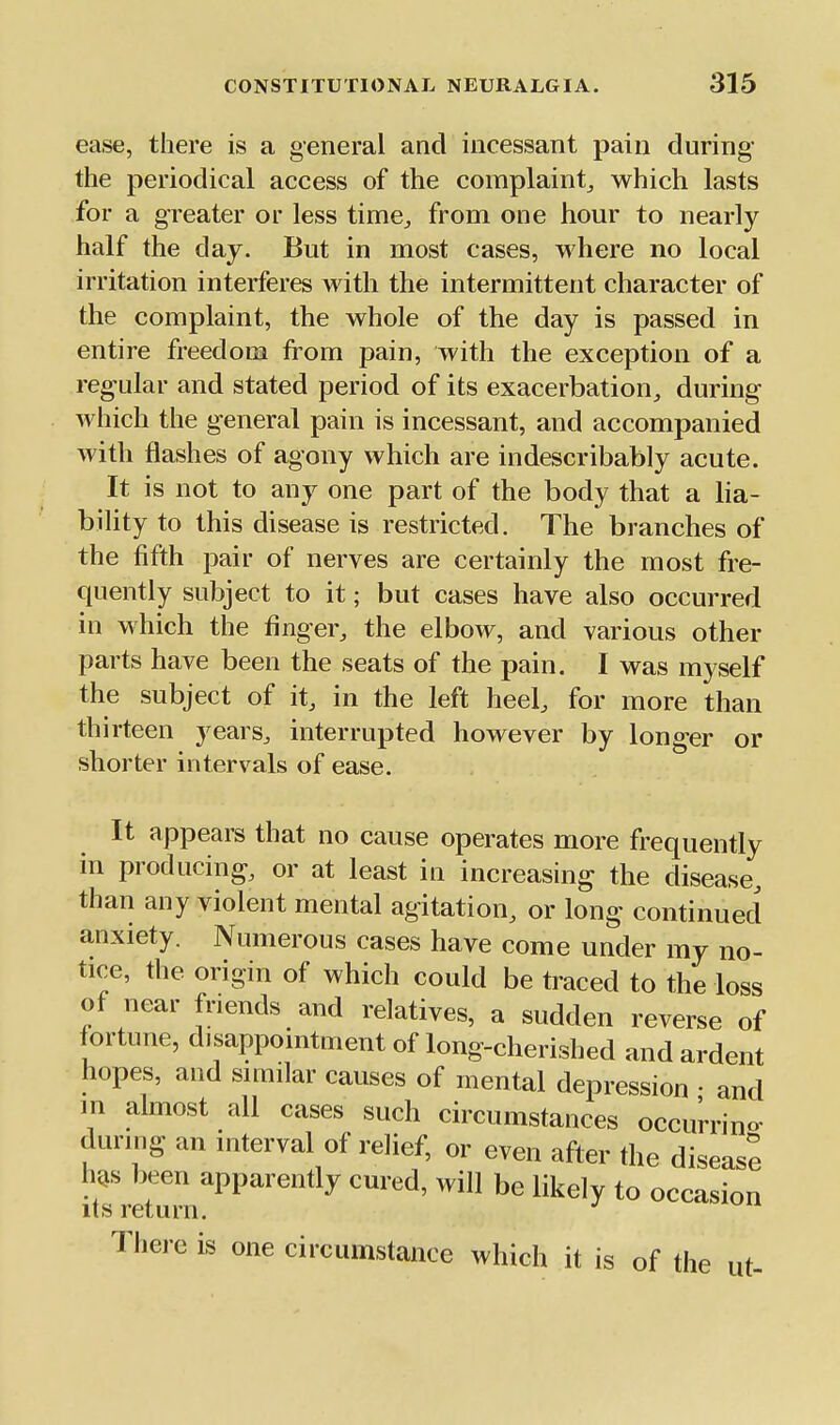 ease, there is a general and incessant pain during the periodical access of the complaint,, which lasts for a greater or less time^ from one hour to nearly half the day. But in most cases, where no local irritation interferes with the intermittent character of the complaint, the whole of the day is passed in entire freedom horn pain, with the exception of a regular and stated period of its exacerbation, during which the general pain is incessant, and accompanied with flashes of agony which are indescribably acute. It is not to any one part of the body that a ha- bility to this disease is restricted. The branches of the fifth pair of nerves are certainly the most fre- quently subject to it; but cases have also occurred in which the finger, the elbow, and various other parts have been the seats of the pain. I was myself the subject of it, in the left heel, for more than thirteen years, interrupted however by longer or shorter intervals of ease. It appears that no cause operates more frequently in producing, or at least in increasing the disease, than any violent mental agitation, or long continued anxiety. Numerous cases have come under my no- tice, the origin of which could be traced to the loss of near friends and relatives, a sudden reverse of f ortune, disappointment of long-cherished and ardent hopes, and similar causes of mental depression • and in almost all cases such circumstances occurrino- during an interval of relief, or even after the disease h^s been apparently cured, will be likely to occasion its return. There is one circumstance which it is of the ut-