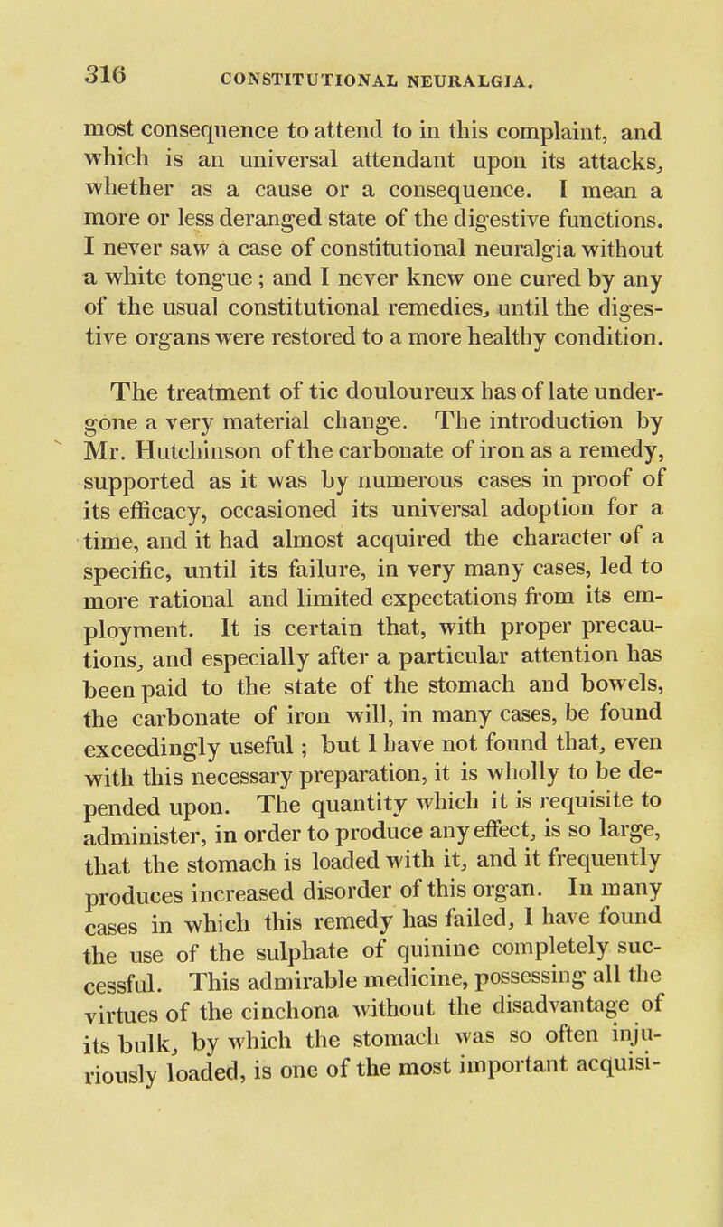 most consequence to attend to in this complaint, and which is an universal attendant upon its attacks^ whether as a cause or a consequence. I mean a more or less deranged state of the digestive functions. I never saw a case of constitutional neuralgia without a white tongue; and I never knew one cured by any of the usual constitutional remedies^ until the diges- tive organs were restored to a more healthy condition. The treatment of tic douloureux has of late under- gone a very material change. The introduction by Mr. Hutchinson of the carbonate of iron as a remedy, supported as it was by numerous cases in proof of its efficacy, occasioned its universal adoption for a time, and it had almost acquired the character of a specific, until its failure, in very many cases, led to more rational and limited expectations fi-om its em- ployment. It is certain that, with proper precau- tions^ and especially after a particular attention has been paid to the state of the stomach and bowels, the carbonate of iron will, in many cases, be found exceedingly useful; but 1 have not found that, even with this necessary preparation, it is wholly to be de- pended upon. The quantity which it is requisite to administer, in order to produce any effect, is so large, that the stomach is loaded with it, and it frequently produces increased disorder of this organ. In many cases in which this remedy has failed, I have found the use of the sulphate of quinine completely suc- cessful. This admirable medicine, possessing all the virtues of the cinchona without the disadvantage of its bulk, by which the stomach was so often inju- riously loaded, is one of the most important acquisi-