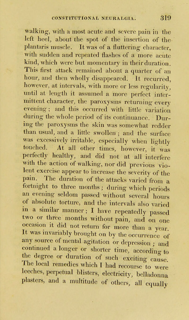 walking, with a most acute and severe pain in the left heel, about the spot of the insertion of the plantaris muscle. It was of a fluttering character, with sudden and repeated flashes of a more acute kind, which were but momentary in their duration. This first attack remained about a quarter of an hour, and then wholly disappeared. It recurred, however, at intervals, with more or less regularity, until at length it assumed a more perfect inter- mittent character, the paroxysms returning every evening ; and this occurred with little variation during the whole period of its continuance. Dur- ing the paroxysms the skin was somewhat redder than usual, and a little swolleu; and the surface was excessively irritable, especially when lightly touched. At all other times, however, it was perfectly healthy, and did not at all interfere with the action of walking, nor did previous vio- lent exercise appear to increase the severity of the pain. The duration of the attacks varied from a fortnight to three months; during which periods an evening seldom passed without several hours of absolute torture, and the intervals also varied in a similar manner; I have repeatedly passed two or three months without pain, and on one occasion it did not return for more than a year It was mvariably brought on by the occurrence of any source of mental agitation or depression • and contmued a longer or shorter time, according to the degree or duration of such exciting cause The local remedies which I had recourse to were leeches, perpetual blisters, electricity, belladonna plasters, and a multitude of others, all equally