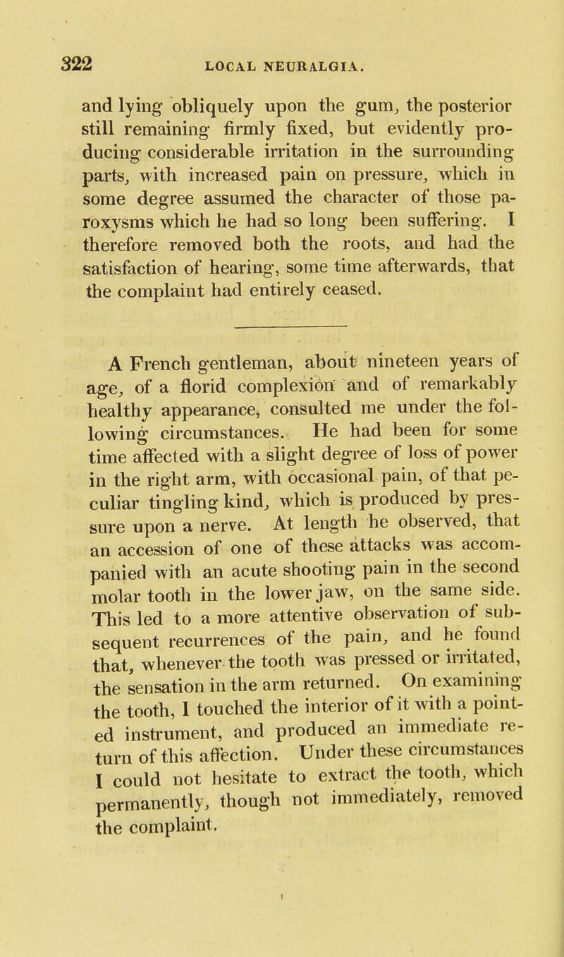 and lying obliquely upon the gum^ the posterior still remaining firmly fixed, but evidently pro- ducing considerable irritation in the surrounding partSj with increased pain on pressure^ which in some degree assumed the character of those pa- roxysms which he had so long been suffering. I therefore removed both the roots, and had the satisfaction of hearing, some time afterwards, that the complaint had entirely ceased. A French gentleman, about nineteen years of age, of a florid complexion and of remarkably healthy appearance, consulted me under the fol- lowing circumstances. He had been for some time aflfected with a slight degree of loss of power in the right arm, with occasional pain, of that pe- culiar tingling kind, which is produced by pres- sure upon a nerve. At length he observed, that an accession of one of these attacks w as accom- panied with an acute shooting pain in the second molar tooth in the lower jaw, on the same side. This led to a more attentive observation of sub- sequent recurrences of the pain, and he found that, whenever the tooth was pressed or imtated, the sensation in the arm returned. On examining the tooth, 1 touched the interior of it with a point- ed instrument, and produced an immediate re- turn of this affection. Under these circumstances I could not hesitate to extract the tooth, which permanently, though not immediately, removed the complaint.
