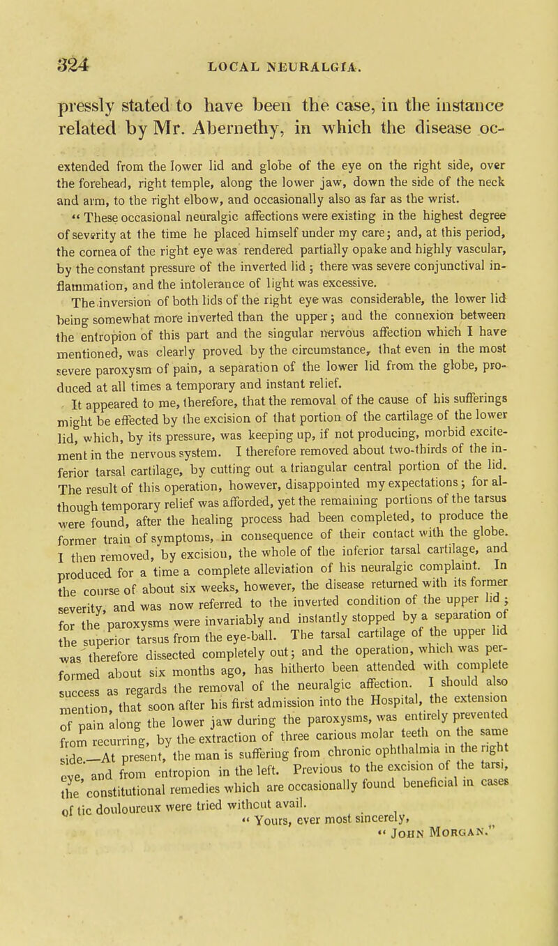 pressly stated to have been the case, in the instance related by Mr. Ahernethy, in which the disease oc- extended from the lower lid and globe of the eye on the right side, over the forehead, right temple, along the lower jaw, down the side of the neck and arm, to the right elbow, and occasionally also as far as the wrist. '< These occasional neuralgic affections were existing in the highest degree of severity at the time he placed himself under my care; and, at this period, the cornea of the right eye was rendered partially opake and highly vascular, by the constant pressure of the inverted lid ; there was severe conjunctival in- flammation, and the intolerance of light was excessive. The inversion of both lids of the right eye was considerable, the lower lid being somewhat more inverted than the upper; and the connexion between the entropion of this part and the singular nervous affection which I have mentioned, was clearly proved by the circumstance, that even in the most severe paroxysm of pain, a separation of the lower lid from the globe, pro- duced at all times a temporary and instant relief. It appeared to me, therefore, that the removal of the cause of his sufferings might be effected by the excision of that portion of the cartilage of the lower lid, which, by its pressure, was keeping up, if not producing, morbid excite- ment in the nervous system. I therefore removed about two-thirds of the in- ferior tarsal cartilage, by cutting out a triangular central portion of the lid. The result of this operation, however, disappointed my expectations •, for al- though temporary relief was afforded, yet the remaining portions of the tarsus were found, after the healing process had been completed, to produce the former train of symptoms, in consequence of their contact with the globe. I then removed, by excision, the whole of the inferior tarsal cartilage, and produced for a time a complete alleviation of his neuralgic complaint. In tlie course of about six weeks, however, the disease returned with its former severity, and was now referred to the inverted condition of the upper lid ; for the paroxysms were invariably and instantly stopped by a separation of Z superior tlrsus from the eye-ball. The tarsal cartilage of the upper hd was therefore dissected completely out; and the operation, which was per- formed about six months ago, has hitherto been attended with complete success as regards the removal of the neuralgic affection I shou d also men on, tha? soon after his first admission into the Hospital, the extension of pain along the lower jaw during the paroxysms, was entirely prevented from recurring, by the extraction of three carious molar teeth on the same r.lirpr J;nt,'the man is suffering from chronic ophthalmia in the right eve and from entropion in the left. Previous to the excision of the tarsi, the constitutional remedies which are occasionally found beneficial m cases of tic douloureux were tried without avail. «« Yours, ever most sincerely, John Morgan.