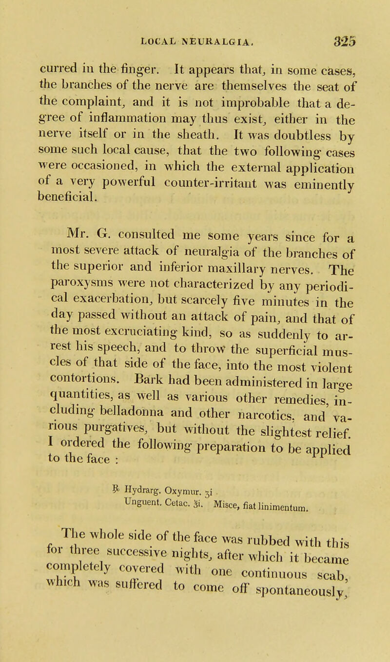 curred in the finger. It appears that, in some cases, the branches of the nerve are themselves the seat of the complaint, and it is not improbable that a de- gree of inflammation may thus exist, either in the nerve itself or in the sheath. It was doubtless by some such local cause, that the two following cases were occasioned, in which the external application of a very powerful counter-irritant was eminently beneficial. Mr. G. consulted me some years since for a most severe attack of neuralgia of the branches of the superior and inferior maxillary nerves. The paroxysms were not characterized by any periodi- cal exacerbation, but scarcely five minutes in the day passed without an attack of pain, and that of the most excruciating kind, so as suddenly to ar- rest his speech, and to throw the superficial mus- cles of that side of the face, into the most violent contortions. Bark had been administered in large quantities, as well as various other remedies in- cluding belladonna and other narcotics, and' va- rious purgatives, but without the slightest relief I ordered the following preparation to be applied to the face : ^ ^ Hydrarg. Oxymur. . Unguent. Cetac. Si. Misce, fiat linimentum. The whole side of the face was rubbed with this for three successive nights, after which it became completely covered with one continuous scab which was suffered to come off spontaneously