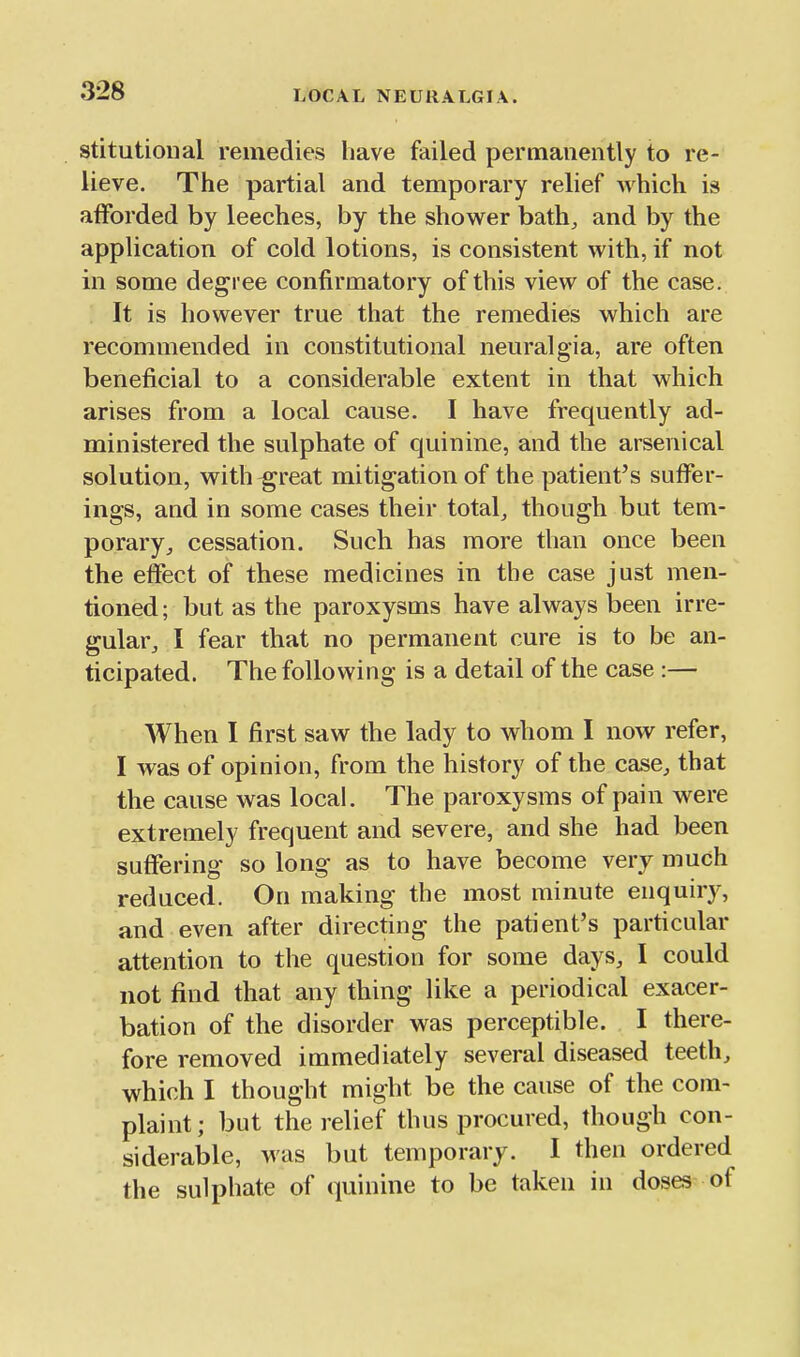 stitutioiial remedies have failed permanently to re- lieve. The partial and temporary relief Avhich is afforded by leeches, by the shower bath, and by the application of cold lotions, is consistent with, if not in some degree confirmatory of this view of the case. It is however true that the remedies which are recommended in constitutional neuralgia, are often beneficial to a considerable extent in that which arises from a local cause. I have frequently ad- ministered the sulphate of quinine, and the arsenical solution, with ^reat mitigation of the patient's suffer- ings, and in some cases their total, though but tem- porary, cessation. Such has more than once been the effect of these medicines in the case just men- tioned ; but as the paroxysms have always been irre- gular, I fear that no permanent cure is to be an- ticipated. The following is a detail of the case :— When I first saw the lady to whom I now refer, I was of opinion, from the history of the case, that the cause was local. The paroxysms of pain were extremely frequent and severe, and she had been suffering so long as to have become very much reduced. On making the most minute enquiry, and even after directing the patient's particular attention to the question for some days, I could not find that any thing like a periodical exacer- bation of the disorder was perceptible. I there- fore removed immediately several diseased teeth, which I thought might be the cause of the com- plaint; but the relief thus procured, though con- siderable, was but temporary. I then ordered the sulphate of quinine to be taken in doses-of