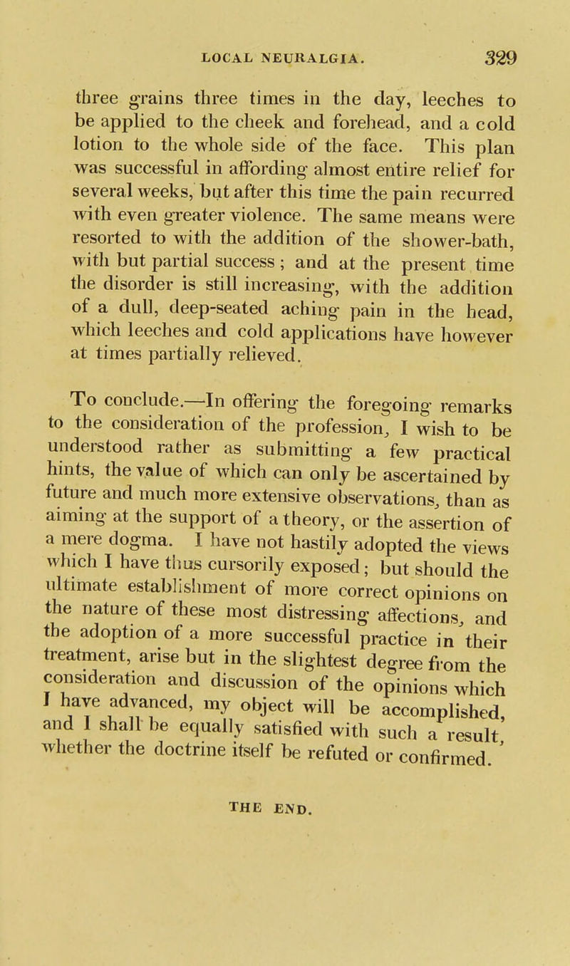 three grains three times in the day, leeches to be applied to the cheek and forehead, and a cold lotion to the whole side of the face. This plan was successful in affording almost entire relief for several weeks, but after this time the pain recurred with even greater violence. The same means were resorted to with the addition of the shower-bath, with but partial success ; and at the present time the disorder is still increasing, with the addition of a dull, deep-seated aching pain in the head, which leeches and cold applications have however at times partially relieved. To conclude.—In offering the foregoing remarks to the consideration of the profession, I wish to be understood rather as submitting a few practical hints, the value of which can only be ascertained by future and much more extensive observations, than as aiming at the support of a theory, or the assertion of a mere dogma. I have not hastily adopted the views which I have thuis cursorily exposed; but should the ultimate establislnnent of more correct opinions on the nature of these most distressing affections, and the adoption of a more successful practice in their treatment, arise but in the slightest degree from the consideration and discussion of the opinions which I have advanced, my object will be accomplished, and I shall be equally satisfied with such a result whether the doctrine itself be refuted or confirmed ' THE END.
