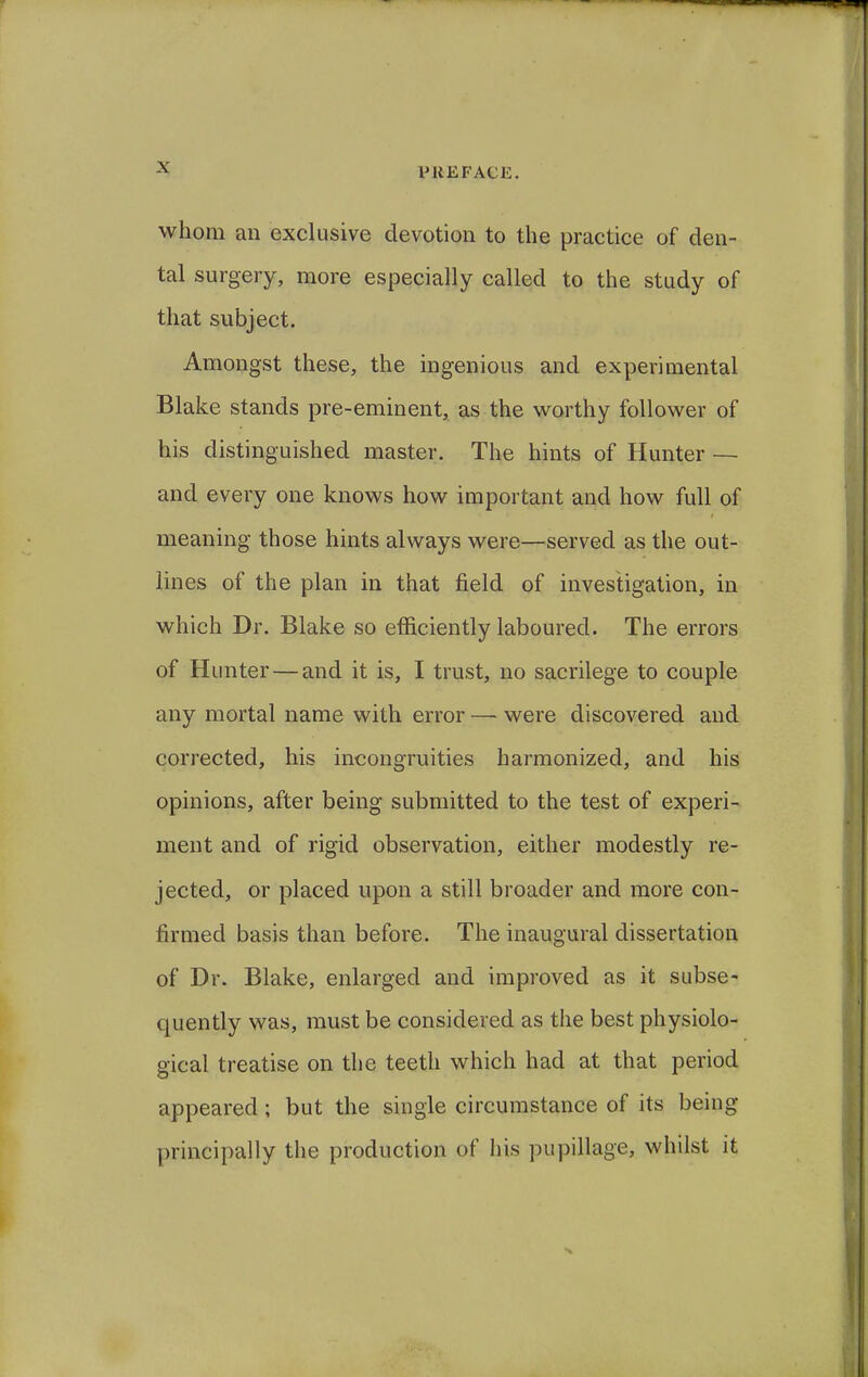 whom an exclusive devotion to the practice of den- tal surgery, more especially called to the study of that subject. Amongst these, the ingenious and experimental Blake stands pre-eminent, as the worthy follower of his distinguished master. The hints of Hunter — and every one knows how important and how full of meaning those hints always were—served as the out- lines of the plan in that field of investigation, in which Dr. Blake so efficiently laboured. The errors of Hunter—and it is, I trust, no sacrilege to couple any mortal name with error — were discovered and corrected, his incongruities harmonized, and his opinions, after being submitted to the test of experi- ment and of rigid observation, either modestly re- jected, or placed upon a still broader and more con- firmed basis than before. The inaugural dissertation of Dr. Blake, enlarged and improved as it subse- quently was, must be considered as the best physiolo- gical treatise on the teeth which had at that period appeared ; but the single circumstance of its being principally the production of his pupillage, whilst it