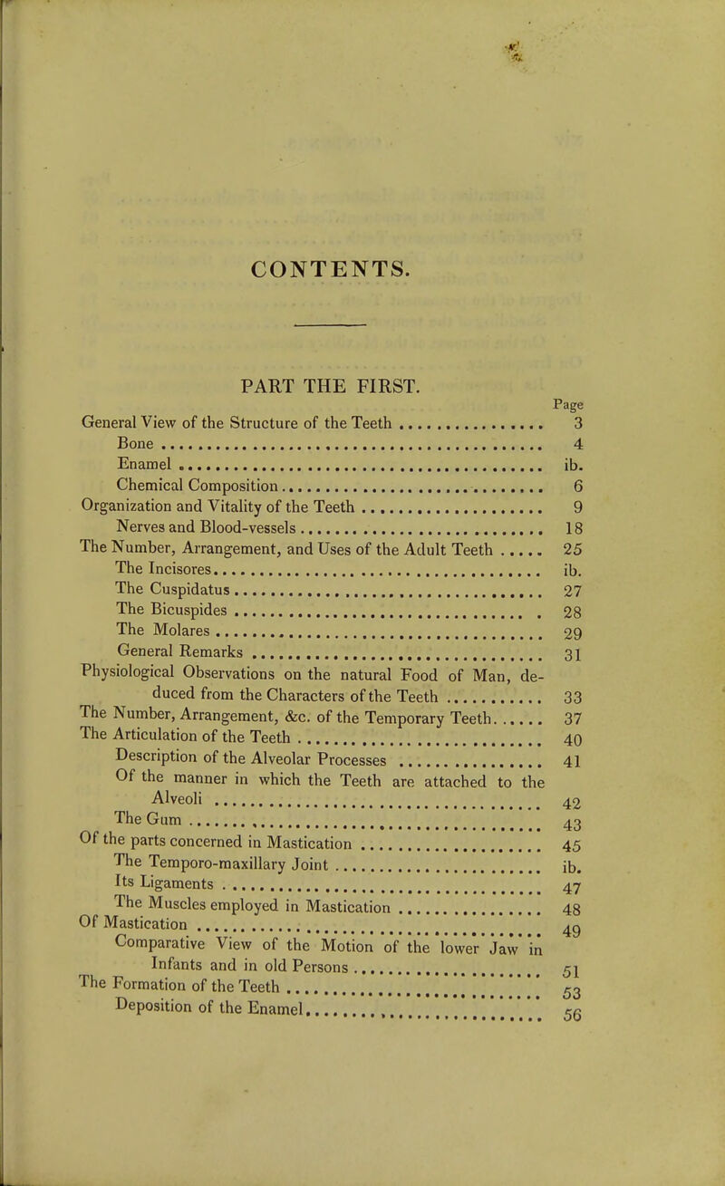 PART THE FIRST. Page General View of the Structure of the Teeth 3 Bone 4 Enamel ib. Chemical Composition 6 Organization and Vitality of the Teeth 9 Nerves and Blood-vessels 18 The Number, Arrangement, and Uses of the Adult Teeth 25 The Incisores ib. The Cuspidatus 27 The Bicuspides 28 The Molares 29 General Remarks 31 Physiological Observations on the natural Food of Man, de- duced from the Characters of the Teeth 33 The Number, Arrangement, &c. of the Temporary Teeth 37 The Articulation of the Teeth 40 Description of the Alveolar Processes 41 Of the manner in which the Teeth are attached to the Alveoli 42 The Gum 43 Of the parts concerned in Mastication 45 The Temporo-maxillary Joint ib. Its Ligaments 47 The Muscles employed in Mastication 48 Of Mastication # ^ 4g Comparative View of the Motion of the'lower jaw in Infants and in old Persons 51 The Formation of the Teeth 53 Deposition of the Enamel <r«