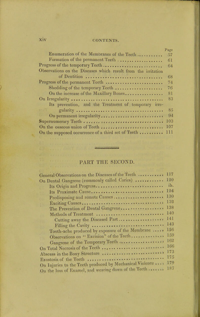 Page Enumeration of the Membranes of the Teeth .57 Formation of the permanent Teeth 61 Progress of the temporary Teeth 64 Observations on the Diseases which result from the irritation of Dentition 68 Progress of the permanent Teeth 74 Shedding of the temporary Teeth 76 On the increase of the Maxillary Bones 81 On Irregularity 83 Its prevention, and the Treatment of temporary irre- gularity 85 On permanent irregularity 94 Supernumerary Teeth 103 On the osseous union of Teeth 107 On the supposed occurrence of a third set of Teeth Ill PART THE SECOND. General Observations on the Diseases of the Teeth 117 On Dental Gangrene (commonly called Caries) 120 Its Origin and Progress * ib. Its Proximate Cause 124 Predisposing and remote Causes 130 Exciting Causes * ™ The Prevention of Dental Gangrene 138 Methods of Treatment 140 Cutting away the Diseased Part 141 Filling the Cavity 143 Tooth-ache produced by exposure of the Membrane 156 Observations on  Excision of the Teeth 159 Gangrene of the Temporary Teeth 1 62 On Total Necrosis of the Teeth J66 Abscess in the Bony Structure j ™ Exostosis of the Teeth ''' On Injuries to the. Teeth produced by Mechanical Violence .... 179 On the loss of Enamel, and wearing down of the Teeth 18 /