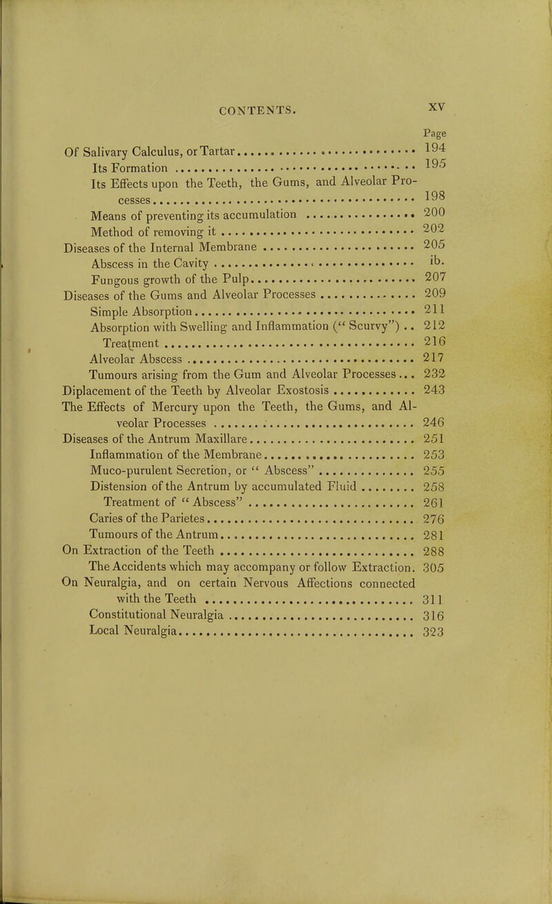 Page Of Salivary Calculus, or Tartar !94 Its Formation 195 Its Effects upon the Teeth, the Gums, and Alveolar Pro- cesses 198 Means of preventing its accumulation 200 Method of removing it 202 Diseases of the Internal Membrane 205 Abscess in the Cavity it>> Fungous growth of the Pulp 207 Diseases of the Gums and Alveolar Processes 209 Simple Absorption 211 Absorption with Swelling and Inflammation ( Scurvy) .. 212 Treatment 216 Alveolar Abscess 217 Tumours arising from the Gum and Alveolar Processes ... 232 Diplacement of the Teeth by Alveolar Exostosis 243 The Effects of Mercury upon the Teeth, the Gums, and Al- veolar Processes . 246 Diseases of the Antrum Maxillare 251 Inflammation of the Membrane 253 Muco-purulent Secretion, or  Abscess 255 Distension of the Antrum by accumulated Fluid 258 Treatment of Abscess 261 Caries of the Parietes 276 Tumours of the Antrum 281 On Extraction of the Teeth 288 The Accidents which may accompany or follow Extraction. 305 On Neuralgia, and on certain Nervous Affections connected with the Teeth 311 Constitutional Neuralgia 316 Local Neuralgia 323