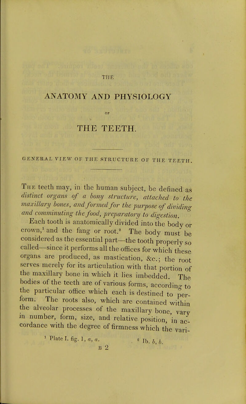 Tf] E ANATOMY AND PHYSIOLOGY THE TEETH. GENERAL VIEW OF THE STRUCTURE OF THE TEETH. The teeth may, in the human subject, be defined as distinct organs of a bony structure, attached to the maxillary bones, and formed for the purpose of dividing and comminuting the food, preparatory to digestion. Each tooth is anatomically divided into the body or crown,1 and the fang or root.2 The body must be considered as the essential part—the tooth properly so called—since it performs all the offices for which these organs are produced, as mastication, &c.; the root serves merely for its articulation with that portion of the maxillary bone in which it lies imbedded. The bodies of the teeth are of various forms, according to the particular office which each is destined to per- form. The roots also, which are contained within the alveolar processes of the maxillary bone varv in number, form, size, and relative position 'in ac cordance with the degree of firmness which the vari- 1 Nate I. fig. 1, «, a. . Mb B 2