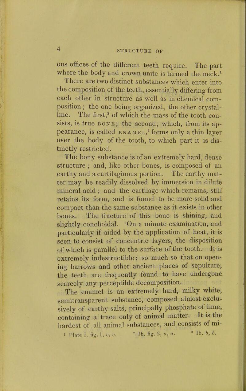 -4 STRUCTURE OF ous offices of the different teeth require. The part where the body and crown unite is termed the neck.1 There are two distinct substances which enter into the composition of the teeth, essentially differing from each other in structure as well as in chemical com- position ; the one being organized, the other crystal- line. The first,2 of which the mass of the tooth con- sists, is true bone; the second, which, from its ap- pearance, is called enamel,3 forms only a thin layer over the body of the tooth, to which part it is dis- tinctly restricted. The bony substance is of an extremely hard, dense structure ; and, like other bones, is composed of an earthy and a cartilaginous portion. The earthy mat- ter may be readily dissolved by immersion in dilute mineral acid ; and the cartilage which remains, still retains its form, and is found to be more solid and compact than the same substance as it exists in other bones. The fracture of this bone is shining, and slightly conchoidal. On a minute examination, and particularly if aided by the application of heat, it is seen to consist of concentric layers, the disposition of which is parallel to the surface of the tooth. It is extremely indestructible; so much so that on open- ing barrows and other ancient places of sepulture, the teeth are frequently found to have undergone scarcely any perceptible decomposition. The enamel is an extremely hard, milky white, semitransparent substance, composed almost exclu- sively of earthy salts, principally phosphate of lime, containing a trace only of animal matter. It is the hardest of all animal substances, and consists of mi- i Plate I. fig. 1, C, c. 2 lb. fig. 2, a, a. 8 lb. ft, ft.