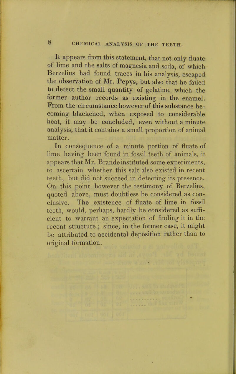 CHEMICAL ANALYSIS OF THE TEETH. It appears from this statement, that not only fluate of lime and the salts of magnesia and soda, of which Berzelius had found traces in his analysis, escaped the observation of Mr. Pepys, but also that he failed to detect the small quantity of gelatine, which the former author records as existing in the enamel. From the circumstance however of this substance be- coming blackened, when exposed to considerable heat, it may be concluded, even without a minute analysis, that it contains a small proportion of animal matter. In consequence of a minute portion of fluate of lime having been found in fossil teeth of animals, it appears that Mr. Brande instituted some experiments, to ascertain whether this salt also existed in recent teeth, but did not succeed in detecting its presence. On this point however the testimony of Berzelius, quoted above, must doubtless be considered as con- clusive. The existence of fluate of lime in fossil teeth, would, perhaps, hardly be considered as suffi- cient to warrant an expectation of finding it in the recent structure ; since, in the former case, it might be attributed to accidental deposition rather than to original formation.