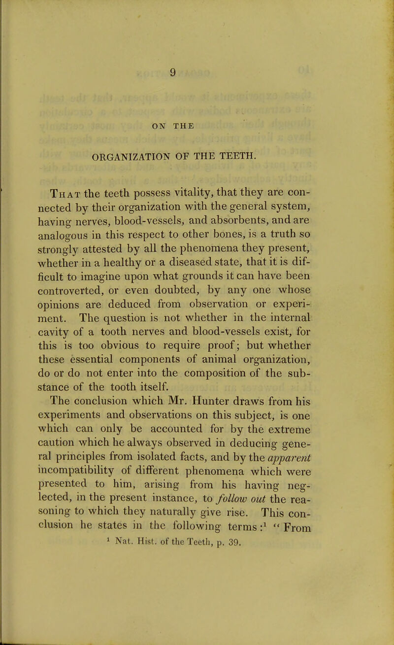 ON THE ORGANIZATION OF THE TEETH. That the teeth possess vitality, that they are con- nected by their organization with the general system, having nerves, blood-vessels, and absorbents, and are analogous in this respect to other bones, is a truth so strongly attested by all the phenomena they present, whether in a healthy or a diseased state, that it is dif- ficult to imagine upon what grounds it can have been controverted, or even doubted, by any one whose opinions are deduced from observation or experi- ment. The question is not whether in the internal cavity of a tooth nerves and blood-vessels exist, for this is too obvious to require proof; but whether these essential components of animal organization, do or do not enter into the composition of the sub- stance of the tooth itself. The conclusion which Mr. Hunter draws from his experiments and observations on this subject, is one which can only be accounted for by the extreme caution which he always observed in deducing gene- ral principles from isolated facts, and by the apparent incompatibility of different phenomena which were presented to him, arising from his having neg- lected, in the present instance, to follow out the rea- soning to which they naturally give rise. This con- clusion he states in the following terms :*  From 1 Nat. Hist, of the Teeth, p. 39.