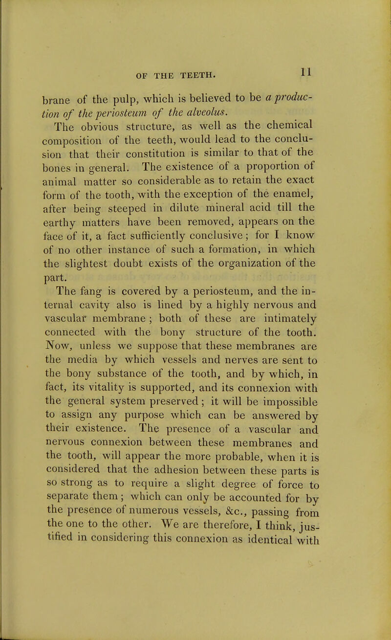 brane of the pulp, which is believed to be a produc- tion of the periosteum of the alveolus. The obvious structure, as well as the chemical composition of the teeth, would lead to the conclu- sion that their constitution is similar to that of the bones in general. The existence of a proportion of animal matter so considerable as to retain the exact form of the tooth, with the exception of the enamel, after being steeped in dilute mineral acid till the earthy matters have been removed, appears on the face of it, a fact sufficiently conclusive ; for I know of no other instance of such a formation, in which the slightest doubt exists of the organization of the part. The fang is covered by a periosteum, and the in- ternal cavity also is lined by a highly nervous and vascular membrane ; both of these are intimately connected with the bony structure of the tooth. Now, unless we suppose that these membranes are the media by which vessels and nerves are sent to the bony substance of the tooth, and by which, in fact, its vitality is supported, and its connexion with the general system preserved; it will be impossible to assign any purpose which can be answered by their existence. The presence of a vascular and nervous connexion between these membranes and the tooth, will appear the more probable, when it is considered that the adhesion between these parts is so strong as to require a slight degree of force to separate them ; which can only be accounted for by the presence of numerous vessels, &c, passing from the one to the other. We are therefore, I think, jus- tified in considering this connexion as identical with