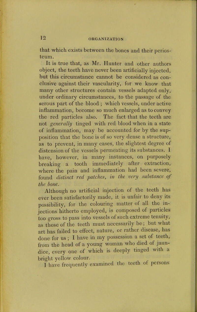 ORGANIZATION that which exists between the bones and their perios- teum. It is true that, as Mr. Hunter and other authors object, the teeth have never been artificially injected, but this circumstance cannot be considered as con- clusive against their vascularity, for we know that many other structures contain vessels adapted only, under ordinary circumstances, to the passage of the serous part of the blood ; which vessels, under active inflammation, become so much enlarged as to convey the red particles also. The fact that the teeth are not generally tinged with red blood when in a state of inflammation, may be accounted for by the sup- position that the bone is of so very dense a structure, as to prevent, in many cases, the slightest degree of distension of the vessels permeating its substances. I have, however, in many instances, on purposely breaking a tooth immediately after extraction, where the pain and inflammation had been severe, found distinct red patches, in the very substance of the bone. Although no artificial injection of the teeth has ever been satisfactorily made, it is unfair to deny its possibility, for the colouring matter of all the in- jections hitherto employed, is composed of particles too gross to pass into vessels of such extreme tenuity, as those of the teeth must necessarily be; but what art has failed to effect, nature, or rather disease, has done for us ; I have in my possession a set of teeth, from the head of a young woman who died of jaun- dice, every one of which is deeply tinged with a bright yellow colour. I have frequently examined the teeth of persons