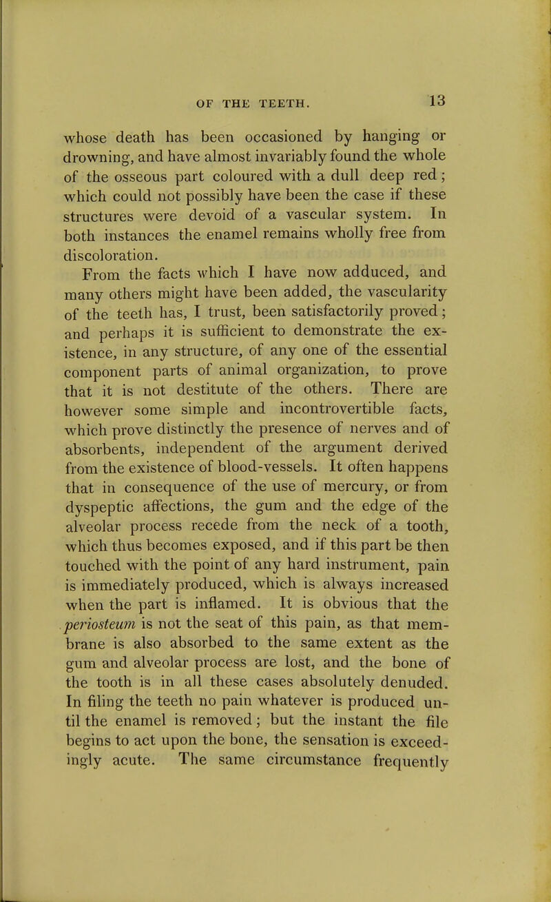 whose death has been occasioned by hanging or drowning, and have almost invariably found the whole of the osseous part coloured with a dull deep red; which could not possibly have been the case if these structures were devoid of a vascular system. In both instances the enamel remains wholly free from discoloration. From the facts which I have now adduced, and many others might have been added, the vascularity of the teeth has, I trust, been satisfactorily proved; and perhaps it is sufficient to demonstrate the ex- istence, in any structure, of any one of the essential component parts of animal organization, to prove that it is not destitute of the others. There are however some simple and incontrovertible facts, which prove distinctly the presence of nerves and of absorbents, independent of the argument derived from the existence of blood-vessels. It often happens that in consequence of the use of mercury, or from dyspeptic affections, the gum and the edge of the alveolar process recede from the neck of a tooth, which thus becomes exposed, and if this part be then touched with the point of any hard instrument, pain is immediately produced, which is always increased when the part is inflamed. It is obvious that the periosteum is not the seat of this pain, as that mem- brane is also absorbed to the same extent as the gum and alveolar process are lost, and the bone of the tooth is in all these cases absolutely denuded. In filing the teeth no pain whatever is produced un- til the enamel is removed; but the instant the file begins to act upon the bone, the sensation is exceed- ingly acute. The same circumstance frequently