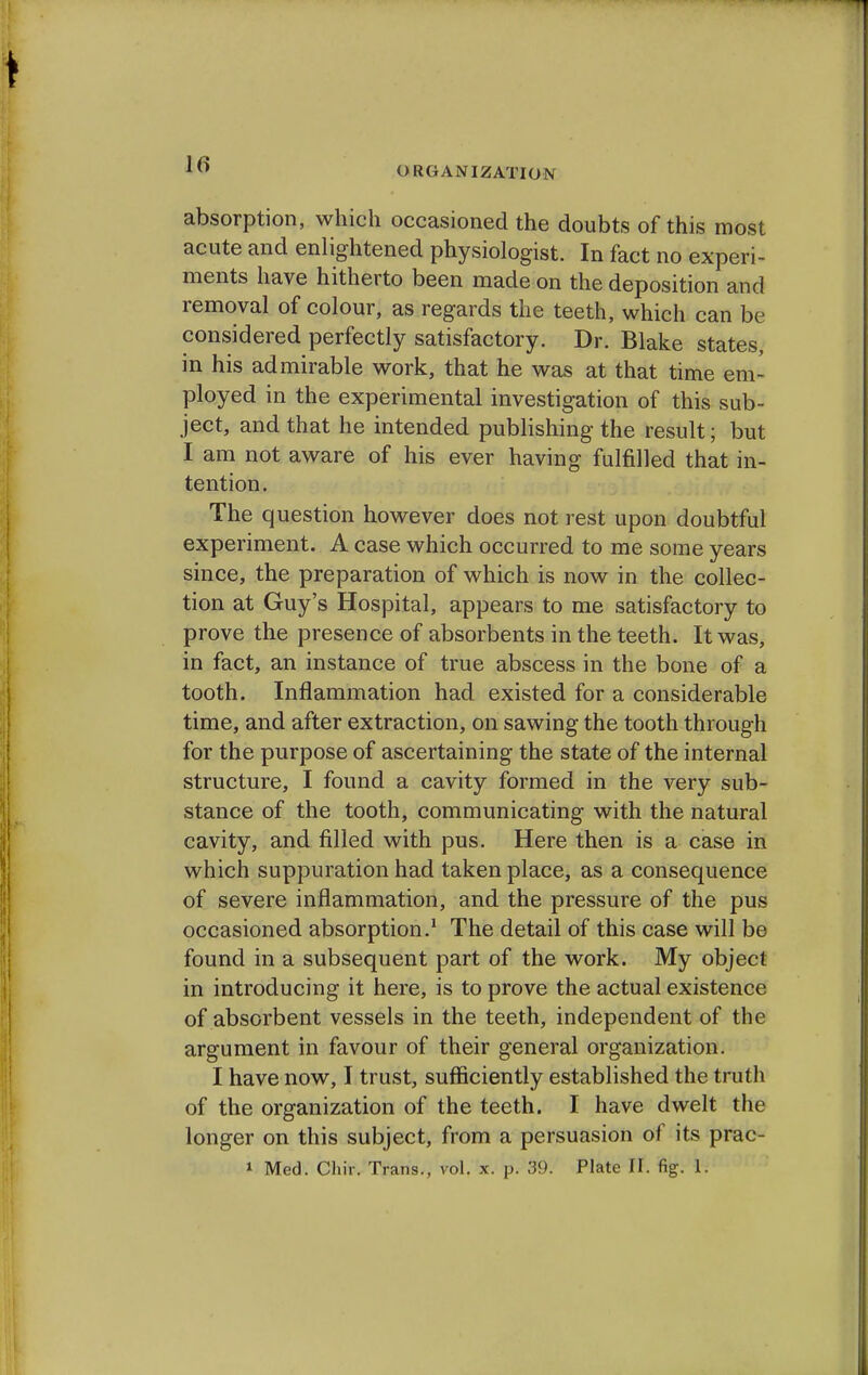 ORGANIZATION absorption, which occasioned the doubts of this most acute and enlightened physiologist. In fact no experi- ments have hitherto been made on the deposition and removal of colour, as regards the teeth, which can be considered perfectly satisfactory. Dr. Blake states, in his admirable work, that he was at that time em- ployed in the experimental investigation of this sub- ject, and that he intended publishing the result; but I am not aware of his ever having fulfilled that in- tention. The question however does not rest upon doubtful experiment. A case which occurred to me some years since, the preparation of which is now in the collec- tion at Guy's Hospital, appears to me satisfactory to prove the presence of absorbents in the teeth. It was, in fact, an instance of true abscess in the bone of a tooth. Inflammation had existed for a considerable time, and after extraction, on sawing the tooth through for the purpose of ascertaining the state of the internal structure, I found a cavity formed in the very sub- stance of the tooth, communicating with the natural cavity, and filled with pus. Here then is a case in which suppuration had taken place, as a consequence of severe inflammation, and the pressure of the pus occasioned absorption.1 The detail of this case will be found in a subsequent part of the work. My object in introducing it here, is to prove the actual existence of absorbent vessels in the teeth, independent of the argument in favour of their general organization. I have now, I trust, sufficiently established the truth of the organization of the teeth. I have dwelt the longer on this subject, from a persuasion of its prac- i Med. Chir. Trans., vol. x. p. 39. Plate II. fig. 1.