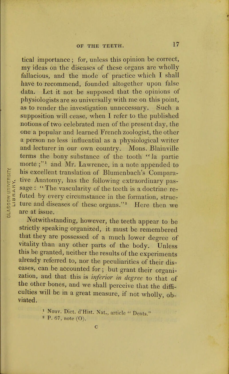 tical importance; for, unless this opinion be correct, my ideas on the diseases of these organs are wholly fallacious, and the mode of practice which I shall have to recommend, founded altogether upon false data. Let it not be supposed that the opinions of physiologists are so universally with me on this point, as to render the investigation unnecessary. Such a supposition will cease, when I refer to the published notions of two celebrated men of the present day, the one a popular and learned French zoologist, the other a person no less influential as a physiological writer and lecturer in our own country. Mons. Blainville terms the bony substance of the tooth  la partie morte and Mr. Lawrence, in a note appended to his excellent translation of Blumenbach's Compara- tive Anatomy, has the following extraordinary pas- sage :  The vascularity of the teeth is a doctrine re- futed by every circumstance in the formation, struc- ture and diseases of these organs.2 Here then we are at issue. Notwithstanding, however, the teeth appear to be strictly speaking organized, it must be remembered that they are possessed of a much lower degree of vitality than any other parts of the body. Unless this be granted, neither the results of the experiments already referred to, nor the peculiarities of their dis- eases, can be accounted for; but grant their organi- zation, and that this is inferior in degree to that of the other bones, and we shall perceive that the diffi- culties will be in a great measure, if not wholly, ob- viated. 1 Nouv. Diet. d'Hist. Nat., article  Dents  2 P. 67, note (O).