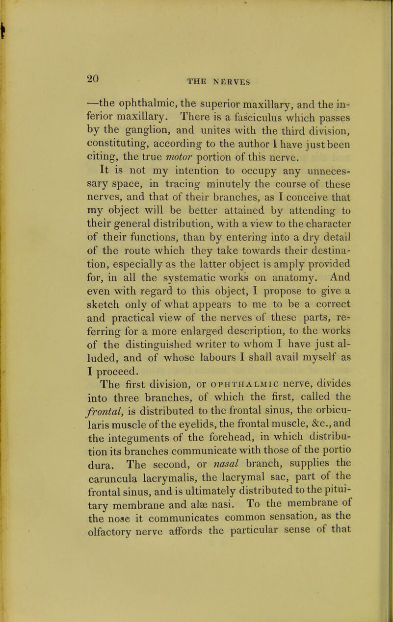 ■—the ophthalmic, the superior maxillary, and the in- ferior maxillary. There is a fasciculus which passes by the ganglion, and unites with the third division, constituting, according to the author 1 have just been citing, the true motor portion of this nerve. It is not my intention to occupy any unneces- sary space, in tracing minutely the course of these nerves, and that of their branches, as I conceive that my object will be better attained by attending to their general distribution, with a view to the character of their functions, than by entering into a dry detail of the route which they take towards their destina- tion, especially as the latter object is amply provided for, in all the systematic work's on anatomy. And even with regard to this object, I propose to give a sketch only of what appears to me to be a correct and practical view of the nerves of these parts, re- ferring for a more enlarged description, to the works of the distinguished writer to whom I have just al- luded, and of whose labours I shall avail myself as I proceed. The first division, or ophthalmic nerve, divides into three branches, of which the first, called the frontal, is distributed to the frontal sinus, the orbicu- laris muscle of the eyelids, the frontal muscle, &c, and the integuments of the forehead, in which distribu- tion its branches communicate with those of the portio dura. The second, or nasal branch, supplies the caruncula lacrymalis, the lacrymal sac, part of the frontal sinus, and is ultimately distributed to the pitui- tary membrane and alae nasi. To the membrane of the nose it communicates common sensation, as the olfactory nerve affords the particular sense of that